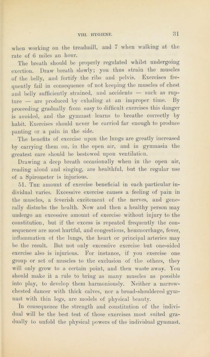 when working on tlie treadmill, and 7 when walking at the rate of 6 miles an hour. The breath should be properly regulated whilst undergoing exertion. Draw breath slowly; you thus strain the muscles of the belly, and fortify the ribs and pelvis. Exercises fre- quently fail in consequence of not keeping the muscles of chest and belly sufficiently strained, and accidents — such as rup- ture — are produced by exhaling at an improper time. By proceeding gradually from easy to difficult exercises this danger is avoided, and the gymnast learns to breathe correctly by habit. Exercises should never be carried far enough to produce panting or a pain in the side. The benefits of exercise upon the lungs are greatly increased by carrying them on, in the open air, and in gymnasia the greatest care should be bestowed upon ventilation. Drawing a deep breath occasionally when in the open air, reading aloud and singing, are healthful, but the regular use of a Spirometer is injurious. 51. The amount of exercise beneficial in each particular in- dividual varies. Excessive exercise causes a feeling of pain in the muscles, a feverish excitement of the nerves, and gene- rally disturbs the health. Now and then a healthy person may undergo an excessive amount of exercise without injury to the constitution, but if the excess is repeated frequently the con- sequences are most hurtful, and congestions, hemmorrhage, fever, inflammation of the lungs, the heart or principal arteries may be the result. But not only excessive exercise but one-sided exercise also is injurious. For instance, if you exercise one group or set of muscles to the exclusion of the others, they will only grow to a certain point, and then waste away. You should make it a rule to bring as many muscles as possible into play, to develop them harmoniously. Neither a narrow- chested dancer with thick calves, nor a broad-shouldered gym- nast with thin legs, are models of physical beauty. In consequence the strength and constitution of the indivi- dual will be the best test of those exercises most suited gra- dually to unfold the physical powers of the individual gymnast.