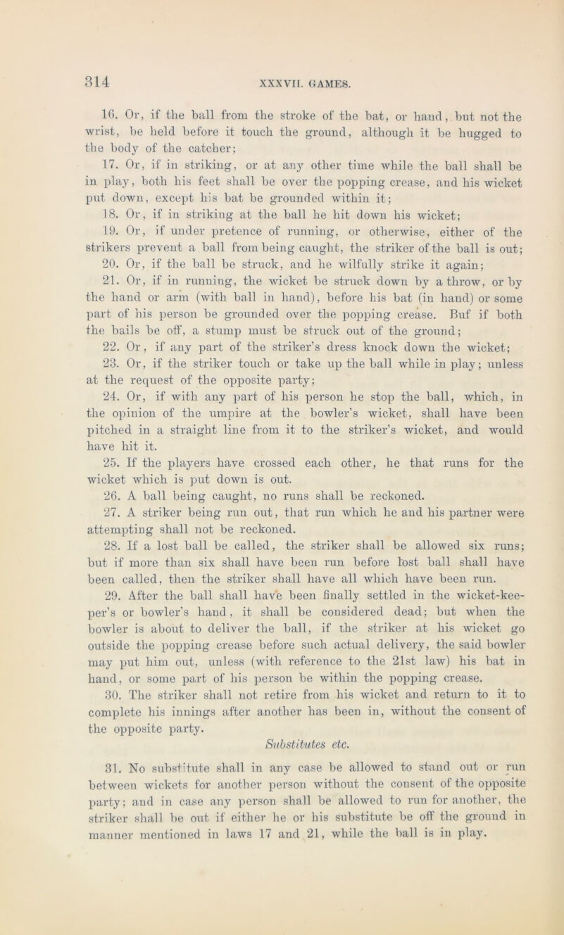 16. Or, if the ball from the stroke of the bat, or hand, but not the wrist, be held before it touch the ground, although it be hugged to the body of the catcher; 17. Or, if in striking, or at any other time while the ball shall be in play, both his feet shall be over the popping crease, and his wicket put down, except his bat be grounded within it; 18. Or, if in striking at the ball he hit down his wicket; 19. Or, if under pretence of running, or otherwise, either of the strikers prevent a ball from being caught, the striker of the ball is out; 20. Or, if the ball be struck, and he wilfully strike it again; 21. Or, if in running, the wicket be struck down by a throw, or by the hand or arm (with ball in hand), before his bat (in hand) or some part of his person be grounded over the popping crease. Buf if both the bails be off, a stump must be struck out of the ground; 22. Or, if any part of the striker’s dress knock down the wicket; 23. Or, if the striker touch or take up the ball while in play; unless at the request of the opposite party; 24. Or, if with any part of his person he stop the ball, which, in the opinion of the umpire at the bowler’s wicket, shall have been pitched in a straight line from it to the striker’s wicket, and would have hit it. 25. If the players have crossed each other, he that runs for the wicket which is put down is out. 26. A ball being caught, no runs shall be reckoned. 27. A striker being run out, that run which he and his partner were attempting shall not be reckoned. 28. If a lost ball be called, the striker shall be allowed six runs; but if more than six shall have been run before lost ball shall have been called, then the striker shall have all which have been run. 29. After the ball shall have been finally settled in the wicket-kee- per’s or bowler’s hand, it shall be considered dead; but when the bowler is about to deliver the ball, if the striker at his wicket go outside the popping crease before such actual delivery, the said bowler may put him out, unless (with reference to the 21st law) his bat in hand, or some part of his person be within the popping crease. 30. The striker shall not retire from his wicket and return to it to complete his innings after another has been in, without the consent of the opposite party. Substitutes etc. 31. No substitute shall in any case be allowed to stand out or run between wickets for another person without the consent of the opposite party; and in case any person shall be allowed to run for another, the striker shall be out if either he or his substitute be off the ground in manner mentioned in laws 17 and 21, while the ball is in play.