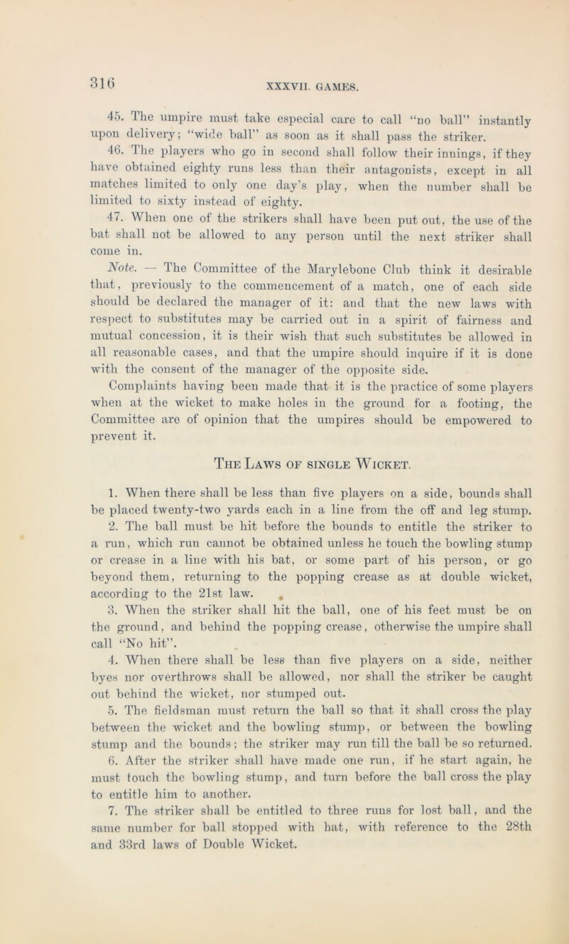 45. The umpire must take especial care to call “no ball” instantly upon delivery; “wide ball’ as soon as it shall pass the striker. 4G. 1 he players who go in second shall folloAv their innings, if they have obtained eighty runs less than their antagonists, except in all matches limited to only one day’s play, when the number shall be limited to sixty instead of eighty. 4t. When one of the strikers shall have been put out, the use of the bat shall not be allowed to any person until the next striker shall come in. Note. — The Committee of the Marylebone Club think it desirable that, previously to the commencement of a match, one of each side should be declared the manager of it: aud that the new laws with respect to substitutes may be carried out in a spirit of fairness and mutual concession, it is their wish that such substitutes be allowed in all reasonable cases, and that the umpire should inquire if it is done with the consent of the manager of the opposite side. Complaints having been made that it is the practice of some players when at the wicket to make holes in the ground for a footing, the Committee are of opinion that the umpires should be empowered to prevent it. The Laws of single Wicket. 1. When there shall be less than five players on a side, bounds shall be placed twenty-two yards each in a line from the off and leg stump. 2. The ball must be hit before the bounds to entitle the striker to a run, which run cannot be obtained unless he touch the bowling stump or crease in a line with his bat, or some part of his person, or go beyond them, returning to the popping crease as at double wicket, according to the 21st law. 3. When the striker shall hit the ball, one of his feet must be on the ground, and behind the popping crease, otherwise the umpire shall call “No hit”. 4. When there shall be less than five players on a side, neither byes nor overthrows shall be allowed, nor shall the striker be caught out behind the wicket, nor stumped out. 5. The fieldsman must return the ball so that it shall cross the play between the wicket and the bowling stump, or between the bowling stump and the bounds; the striker may run till the ball be so returned. 6. After the striker shall have made one run, if he start again, he must touch the bowling stump, and turn before the ball cross the play to entitle him to another. 7. The striker shall be entitled to three runs for lost ball, and the same number for ball stopped with hat, with reference to the 28th and 33rd laws of Double Wicket.
