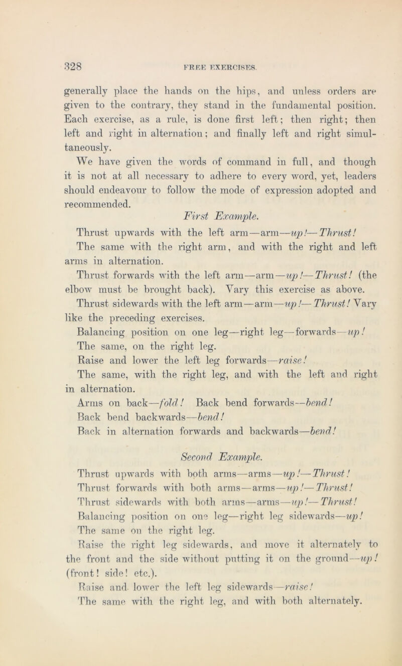 generally place the hands on the hips, and unless orders are given to the contrary, they stand in the fundamental position. Each exercise, as a rule, is done first left; then right; then left and right in alternation; and finally left and right simul- taneously. We have given the words of command in full, and though it is not at all necessary to adhere to every word, yet, leaders should endeavour to follow the mode of expression adopted and recommended. First Example. Thrust upwards with the left arm—arm—up!—Thrust! The same with the right arm, and with the right and left arms in alternation. Thrust forwards with the left arm—arm—up!—Thrust! (the elbow’ must he brought back). Vary this exercise as above. Thrust sidewards with the left arm—arm—up!—Thrust! Vary like the preceding exercises. Balancing position on one leg—right leg—forwards—up! The same, on the right leg. Raise and lower the left leg forwards—raise! The same, with the right leg, and with the left and right in alternation. Arms on back—fold! Back bend forwards—bend! Back bend backwards—bend! Back in alternation forwards and backwards—bend! Second Example. Thrust upwards with both arms—arms—up!—Thrust! Thrust forwards with both arms—arms—up!—Thrust! Thrust sidewards with both arms—arms—up!—Thrust! Balancing position on one leg—right leg sidewards—up! The same on the right leg. Raise the right leg sidewards, and move it alternately to the front and the side without putting it on the ground—up! (front! side! etc.). Raise and. lower the left leg sidewards—raise! The same with the right leg, and with both alternately.