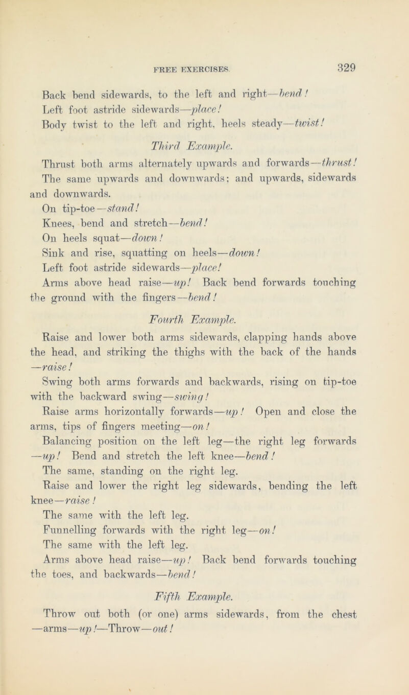 Back bend sidewards, to the left and right—bend! Left foot astride sidewards—place! Body twist to the left and right, heels steady—twist! Third Example. Thrust both arms alternately upwards and forwards—thrust! The same upwards and downwards; and upwards, sidewards and downwards. On tip-toe —stand! Knees, bend and stretch—bend! On heels squat—down! Sink and rise, squatting on heels—doivn! Left foot astride sidewards—place! Arms above head raise—up! Back bend forwards touching the ground with the fingers—bend! Fourth Example. Raise and lower both arms sidewards, clapping hands above the head, and striking the thighs with the back of the hands —raise! Swing both arms forwards and backwards, rising on tip-toe with the backward swing—swing! Raise arms horizontally forwards—up! Open and close the arms, tips of fingers meeting—on! Balancing position on the left leg—the right leg forwards —up! Bend and stretch the left knee—bend! The same, standing on the right leg. Raise and lower the right leg sidewards, bending the left knee—raise! The same with the left leg. Funnelling forwards with the right leg—on! The same with the left leg. Arms above head raise—up! Back bend forwards touching the toes, and backwards—bend! Fifth Example. Throw out both (or one) arms sidewards, from the chest —arms—up!—Throw—out!