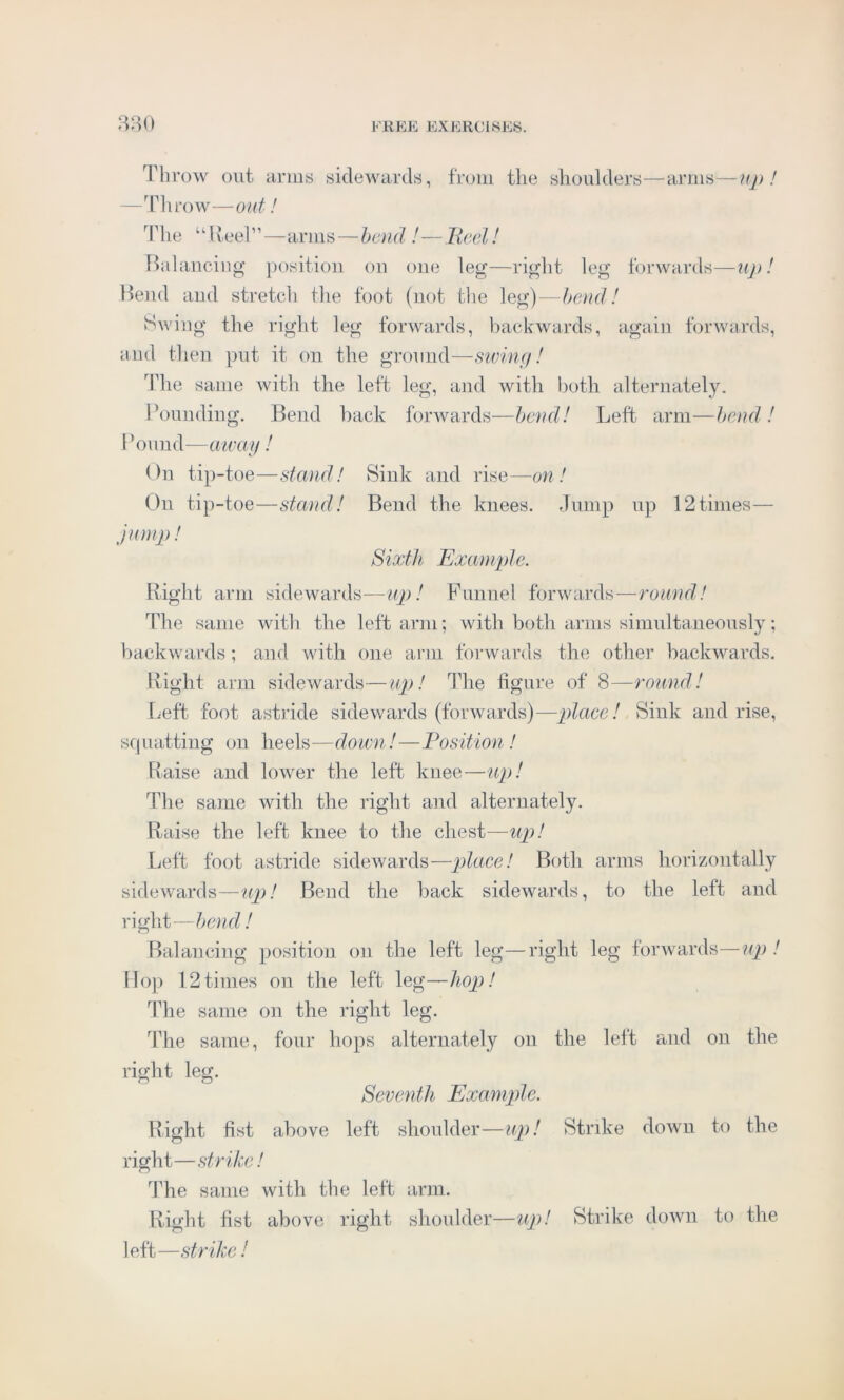 Throw out arms sidewards, from the shoulders—arms—up ! —Throw—out! The “Reel”—arms — bend !—Reel! Balancing position on one leg—right leg forwards—up! Bend and stretch the foot (not the leg)—bend! Swing the right leg forwards, backwards, again forwards, and then put it on the ground—swing! The same with the left leg, and with both alternately. Bounding. Bend back forwards—bend! Left arm—bend ! Pound—away! On tip-toe—stand! Sink and rise—on! On tip-toe—stand! Bend the knees. Jump up 12times— jump! Sixth Example. Right arm sidewards—up! Funnel forwards—round! The same with the left arm; with both arms simultaneously; backwards; and with one arm forwards the other backwards. Right arm sidewards—up! The figure of 8—round! Left foot astride sidewards (forwards)—place! Sink and rise, squatting on heels—down!—Position! Raise and lower the left knee—up! The same with the right and alternately. Raise the left knee to the chest—up! Left foot astride sidewards—place! Both arms horizontally sidewards—up! Bend the back sidewards, to the left and right—bend! Balancing position on the left leg—right leg forwards—up! Hop 12 times on the left leg—hop! The same on the right leg. The same, four hops alternately on the left and on the right leg. Seventh Example. Right fist above left shoulder—up! Strike down to the right—strike! The same with the left arm. Right fist above right shoulder—up! Strike down to the left—strike !