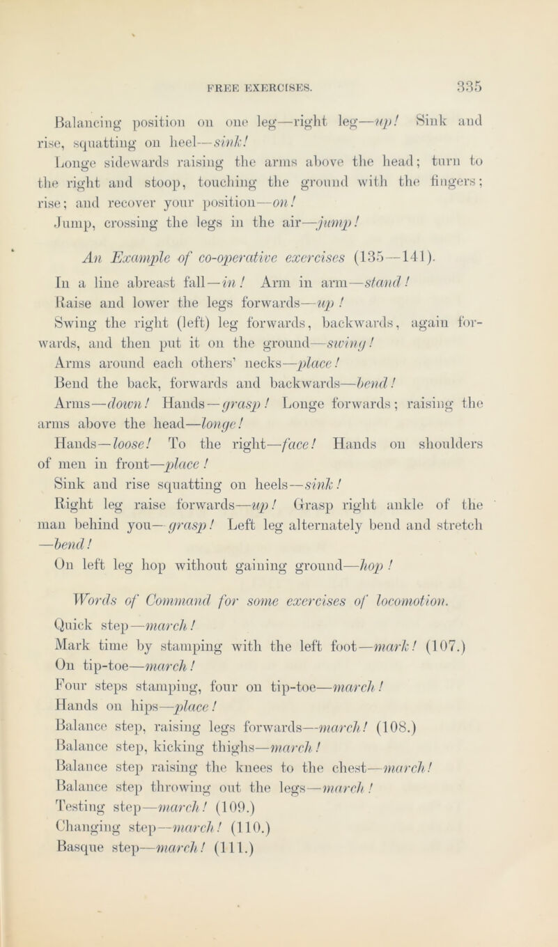 Balancing position on one leg—right leg—up! Sink and rise, squatting on heel—sink! Longe sidewards raising the arms above the head; torn to the right and stoop, touching the ground with the fingers; rise; and recover your position—on! Jump, crossing the legs in the air—jump! An Example of co-operative exercises (135 —141). In a line abreast fall—in! Arm in arm—stand! Raise and lower the legs forwards—up ! Swing the right (left) leg forwards, backwards, again for- wards, and then put it on the ground—swing! Arms around each others’ necks—place! Bend the back, forwards and backwards—bend! Arms—down! Hands—grasp ! Longe forwards; raising the arms above the head—longe! Hands—loose! To the right—face! Hands on shoulders of men in front—place ! Sink and rise squatting on heels—sink! Right leg raise forwards—up! Grasp right ankle of the man behind you — grasp! Left leg alternately bend and stretch —bend! On left leg hop without gaining ground—hop ! Words of Command for some exercises of locomotion. Quick step —march! Mark time by stamping with the left foot—mark! (107.) On tip-toe—march! Four steps stamping, four on tip-toe—march! Hands on hips—place! Balance step, raising legs forwards—march! (108.) Balance step, kicking thighs—march ! Balance step raising the knees to the chest—march! Balance step throwing out the legs—march! Testing step—march! (109.) Changing step—march! (110.) Basque step—march! (111.)