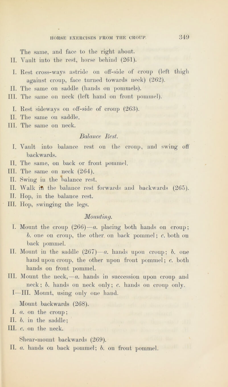 The same, and face to the right about. IT. Vault into the rest, horse behind (261). I. Rest cross-ways astride on off-side of croup (left thigh agaiust croup, face turned towards neek) (262). II. The same on saddle (hands on pommels). III. The same on neck (left hand on front pommel). I. Rest sideways on off-side of croup (263). II. The same on saddle. III. The same on neck. Balance Best. I. Vault into balance rest on the croup, and swing off backwards. II. The same, on back or front pommel, 111. The same on neck (264). IT. Swing iu the balance rest. II. Walk ifi the balance rest forwards and backwards (265). II. Hop, in the balance rest. III. Hop, swinging the legs. Mounting. I. Mount the croup (266)—a. placing both hands on croup; 1). one on croup, the other on back pommel; c. both on back pommel. II. Mount in the saddle (267)—a. hands upon croup; b. one hand upon croup, the other upon front pommel; c. both hands on front pommel. III. Mount the neck, — a. hands in succession upon croup and neck; b. hands on neck only; c. hands on croup only. I—III. Mount, using only one hand. Mount backwards (268). I. a. on the croup; IT. b. in the saddle; III. c. on the neck. Shear-mount backwards (269). IT. a. hands on back pommel; b. on front pommel.