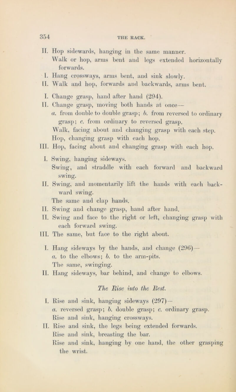 II. Hop sidewards, hanging in the same manner. Walk or hop, arms bent and legs extended horizontally forwards. I. Hang crossways, arms bent, and sink slowly. H. Walk and hop, forwards and backwards, arms bent. I. Change grasp, hand after hand (204). 11. Change grasp, moving both hands at once— a. from double to double grasp; b. from reversed to ordinary grasp; c. from ordinary to reversed grasp. Walk, facing about and changing grasp with each step. Hop, changing grasp with each hop. HI. Hop, facing about and changing grasp with each hop. I. Swing, hanging sideways. Swing, and straddle with each forward and backward swing. II. Swing, and momentarily lift the hands with each back- ward swing. The same and clap hands. II. Swing and change grasp, hand after hand. II. Swing and face to the right or left, changing grasp with each forward swing. HI. The same, but face to the right about. I. Hang sideways by the hands, and change (296) — a. to the elbows; b. to the arm-pits. The same, swinging. II. Hang sideways, bar behind, and change to elbows. The Rise into the Rest. I. Rise and sink, hanging sideways (297) — a. reversed grasp; b. double grasp; c. ordinary grasp. Rise and sink, hanging crossways. II. Rise and sink, the legs being extended forwards. Rise and sink, breasting the bar. Rise and sink, hanging by one hand, the other grasping the wrist.