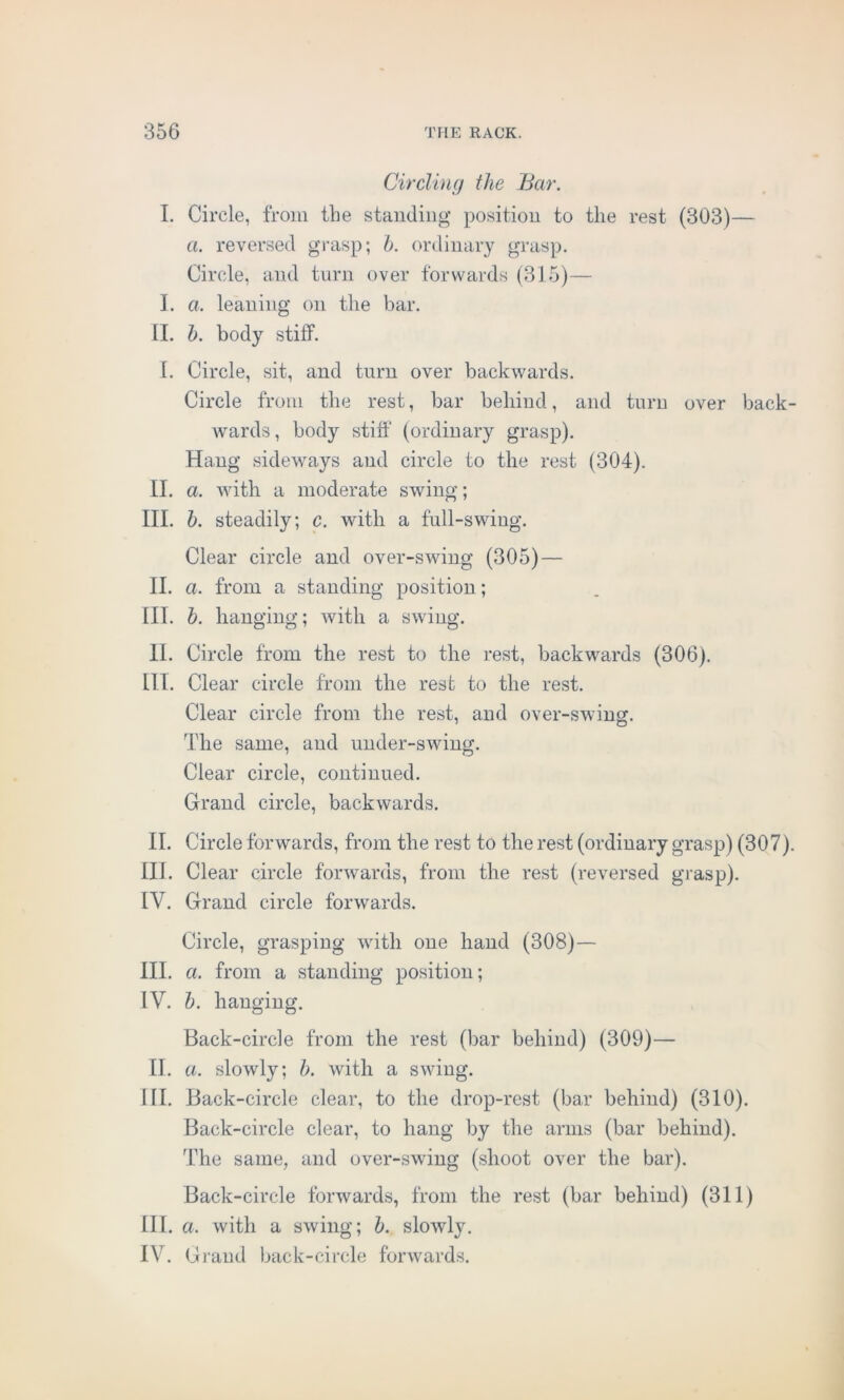 Circling the Bar. I. Circle, from tlie standing position to the rest (303)— a. reversed grasp; b. ordinary grasp. Circle, and turn over forwards (315)— I. a. leaning on the bar. II. b. body stiff. I. Circle, sit, and turn over backwards. Circle from the rest, bar behind, and turn over back- wards , body stiff (ordinary grasp). Hang sideways and circle to the rest (304). II. a. with a moderate swing; III. b. steadily; c. with a full-swing. Clear circle and over-swing (305) — II. a. from a standing position; III. b. hanging; with a swing. II. Circle from the rest to the rest, backwards (306). III. Clear circle from the rest to the rest. Clear circle from the rest, and over-swing. The same, and under-swing. Clear circle, continued. Grand circle, backwards. II. Circle forwards, from the rest to the rest (ordinary grasp) (307). III. Clear circle forwards, from the rest (reversed grasp). IV. Grand circle forwards. Circle, grasping with one hand (308)— III. a. from a standing position; IV. b. hanging. Back-circle from the rest (bar behind) (309)— II. a. slowly; b. with a swing. HI. Back-circle clear, to the drop-rest (bar behind) (310). Back-circle clear, to hang by the arms (bar behind). The same, and over-swing (shoot over the bar). Back-circle forwards, from the rest (bar behind) (311) III. a. with a swing; b. slowly. IV. Grand back-circle forwards.