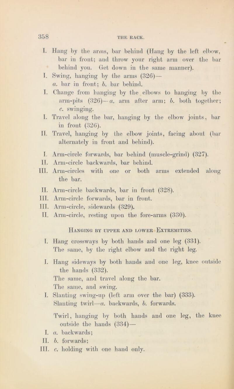 T. Hang by the arms, bar behind (Hang by the left elbow, bar in front; and throw your right arm over the bar behind you. Get down in the same manner). I. Swing, hanging by the arms (32G) — a. bar in front; b. bar behind. T. Change from hanging by the elbows to hanging by the arm-pits (32G)—a. arm after arm; b. both together; c. swinging. I. Travel along the bar, hanging by the elbow joints, bar in front (32G). H. Travel, hanging by the elbow joints, facing about (bar alternately in front and behind). I. Arm-circle forwards, bar behind (muscle-grind) (327). II. Arm-circle backwards, bar behind. III. Arm-circles with one or both arms extended along the bar. II. Arm -circle backwards, bar in front (328). III. Arm-circle forwards, bar in front. IH. Arm-circle, sidewards (329). II. Arm-circle, resting upon the fore-arms (330). Hanging by upper and lower Extremities. 1. Hang crossways by both hands and one leg (331). The same, by the right elbow and the right leg. I. Hang sideways by both hands and one leg, knee outside the hands (332). The same, and travel along the bar. The same, and swing. I. Slanting swing-up (left arm over the liar) (333). Slanting twirl—a. backwards, b. forwards. Twirl, hanging by both hands and one leg, the knee outside the hands (334) — J. a. backwards; II. b. forwards; III. c. holding with one hand only.