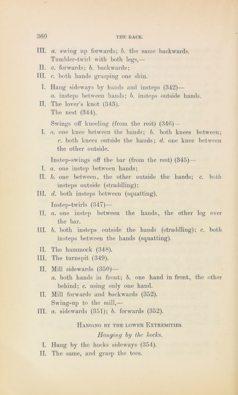 TIT. a. swing up forwards; b. the same backwards. Tumbler-twirl with both legs,— II. a. forwards; h. backwards; TIL c. both hands grasping one shin. I. Hang sideways by hands and insteps (342)— a. insteps between hands; b. insteps outside hands. II. The lover’s knot (343). The nest (344). Swings off kneeling (from the rest) (346) — I. a. one knee between the hands; b. both knees between; c. both knees outside the hands; d. one knee between the other outside. Instep-swings off the bar (from the rest) (345) — I. a. one instep between hands; II. b. one between, the other outside the hands; c. both insteps outside (straddling); III. d. both insteps between (squatting). Instep-twirls (347) — II. a. one instep between the hands, the other leg over the bar. III. b. both insteps outside the hands (straddling); c. both insteps between the hands (squatting). II. The hammock (348). III. The turnspit (349). II. Mill sidewards (350)— a. both hands in front; b. one hand in front, the other behind; c. using only one hand. II. Mill forwards and backwards (352). Swing-up to the mill,— III. cl sidewards (351); b. forwards (352). Hanging by the lower Extremities. Hanging by the hocks. I. Hang by the hocks sideways (354). IT. The same, and grasp the toes.