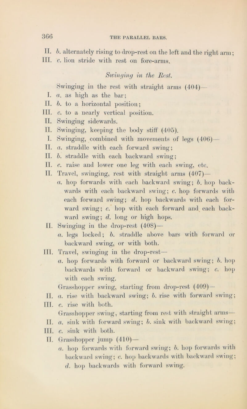 II. III. I. II. III. II. II. T. II. II. II. II. II. III. II. III. II. III. II. b. alternately rising to drop-rest on the left and the right arm; c. lion stride with rest on fore-arms. Stringing in the Best. Swinging in the rest with straight arms (404) a. as high as the bar; b. to a horizontal position; c. to a nearly vertical position. Swinging sidewards. Swinging, keeping the body stiff (405). Swinging, combined with movements of legs (406)- a. straddle with each forward swing; b. straddle with each backward swing; c. raise and lower one leg with each swing, etc. Travel, swinging, rest with straight arms (407)— a. hop forwards with each backward swing; b. hop back- wards with each backward swing; c. hop forwards with each forward swing; d. hop backwards with each for- ward swing; e. hop with each forward and each back- ward swing; d. long or high hops. Swinging in the drop-rest (408)— a. legs locked; b. straddle above bars with forward or backward swing, or with both. Travel, swinging in the drop-rest— ci. hop forwards with forward or backward swing; b. hop backwards with forward or backward swing; c. hop with each swing. Grasshopper swing, starting from drop-rest (409) — a. rise with backward swing; h. rise with forward swing; c. rise with both. Grasshopper swing, starting from rest with straight arms— a. sink with forward swing; b. sink with backward swing; c. sink with both. Grasshopper jump (410)— a. hop forwards with forward swing; b. hop forwards with backward swing; c. hop backwards with backward swing; d. hop backwards with forward swing.