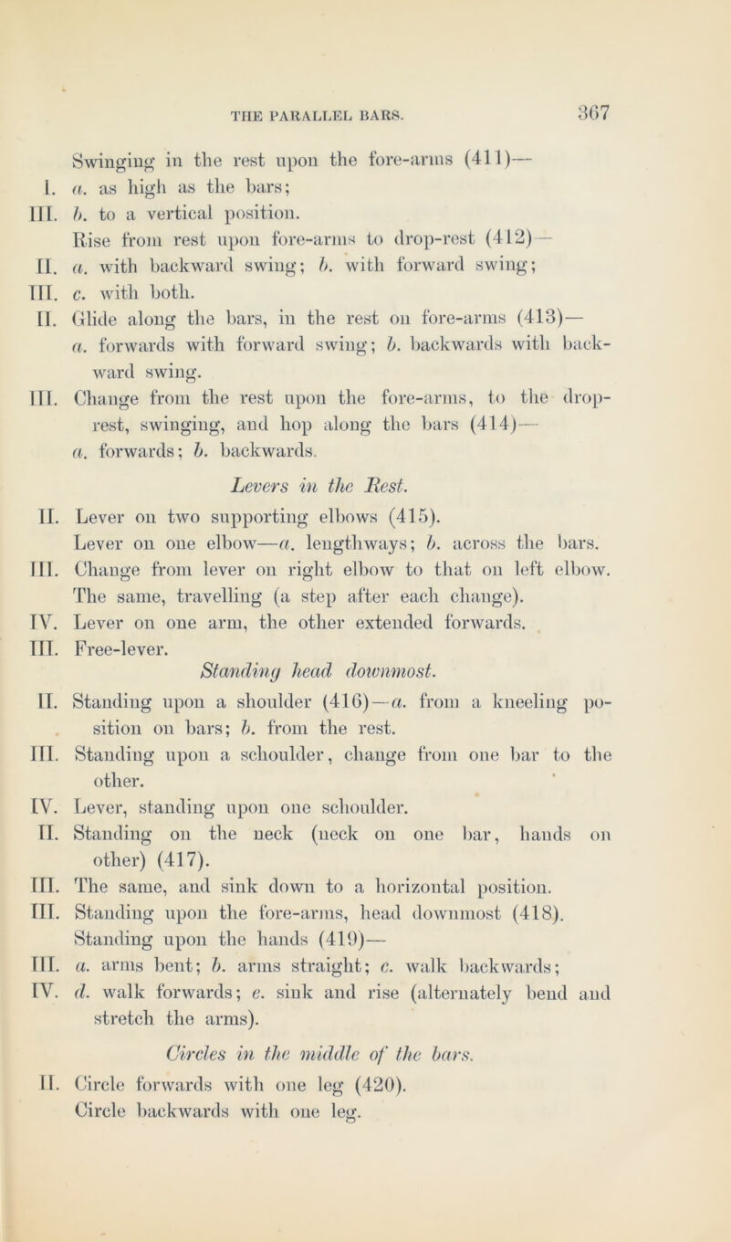 Swinging in the rest upon the fore-arms (411)— I. a. as high as the bars; HI. b. to a vertical position. Rise from rest upon fore-arms to drop-rest (412) II. a. with backward swing; b. with forward swing; III. c. with both. II. Glide along the bars, in the rest on fore-arms (413)— a. forwards with forward swing; b. backwards with back- ward swing. HI. Change from the rest upon the fore-arms, to the drop- rest, swinging, and hop along the bars (414)— a. forwards; b. backwards. Levers in the Best. II. Lever on two supporting elbows (415). Lever on one elbow—a. lengthways; b. across the bars. III. Change from lever on right elbow to that on left elbow. The same, travelling (a step after each change). IV. Lever on one arm, the other extended forwards. III. Free-lever. Standing head dowmnost. II. Standing upon a shoulder (416) — a. from a kneeling po- sition on bars; b. from the rest. III. Standing upon a schoulder, change from one bar to the other. IV. Lever, standing upon one schoulder. II. Standing on the neck (neck on one bar, hands on other) (417). III. The same, and sink down to a horizontal position. III. Standing upon the fore-arms, head dowmnost (418). Standing upon the hands (419)— III. a. arms bent; b. arms straight; e. walk backwards; IV. d. walk forwards; e. sink and rise (alternately bend and stretch the arms). Circles in the middle of the bars. II. Circle forwards with one leg (420). Circle backwards with one leg. cl