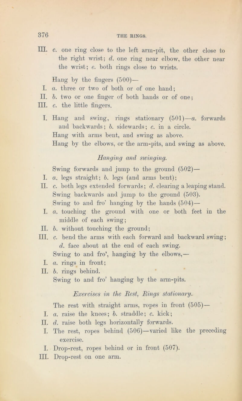 III. c. one ring close to the left arm-pit, the other close to the right wrist; d. one ring near elbow, the other near the wrist; e. both rings close to wrists. Hang by the fingers (500)— I. a. three or two of both or of one hand; II. b. two or one finger of both hands or of one; III. c. the little fingers. I. Hang and swing, rings stationary (501)—a. forwards and backwards; b. sidewards; c. in a circle. Hang with arms bent, and swing as above. Hang by the elbows, or the arm-pits, and swing as above. Hanging and swinging. Swing forwards and jump to the ground (502)— I. a. legs straight; b. legs (and arms bent); II. c. both legs extended forwards; d. clearing a leaping stand. Swing backwards and jump to the ground (503). Swing to and fro’ hanging by the hands (504) — I. a. touching the ground with one or both feet in the middle of each swing; II. b. without touching the ground; III. c. bend the arms with each forward and backward swing; d. face about at the end of each swing. Swing to and fro’, hanging by the elbows,— I. a. rings in front; II. b. rings behind. Swing to and fro’ hanging by the arm-pits. Exercises in the Best, Bings stationary. The rest with straight arms, ropes in front (505) — I. a. raise the knees; b. straddle; c. kick; II. d. raise both legs horizontally forwards. I. The rest, ropes behind (506)—varied like the preceding exercise. I. Drop-rest, ropes behind or in front (507). III. Drop-rest on one arm.
