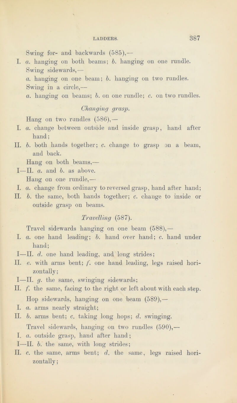 Swing for- and backwards (585),— I. a. hanging on both beams; b. hanging on one rundle. Swing sidewards,— a. hanging on one beam; b. hanging on two rundles. Swing in a circle,— a. hanging on beams; b. on one rundle; c. on two rundles. Changing grasp. Hang on two randies (58G),— I. a. change between outside and inside grasp, hand after hand; II. b. both hands together; c. change to grasp on a beam, and back. Hang on both beams,— I—II. a. and b. as above. Hang on one rundle,— I. a. change from ordinary to reversed grasp, hand after hand; II. b. the same, both hands together; c. change to inside or outside grasp on beams. Travelling (587). Travel sidewards hanging on one beam (588),— I. a. one hand leading; b. hand over hand; c. hand under hand; I—II. cl. one hand leading, and long strides; II. e. with arms bent; /'. one hand leading, legs raised hori- zontally ; I—II. g. the same, swinging sidewards; II. f. the same, facing to the right or left about with each step. Hop sidewards, hanging on one beam (589),— I. a. arms nearly straight; II. b. arms bent; c. taking long hops; d. swinging. Travel sidewards, hanging on two rundles (590),— I. a. outside grasp, hand after hand; I—II. b. the same, with long strides; II. c. the same, arms bent; d. the same, legs raised hori- zontally ;