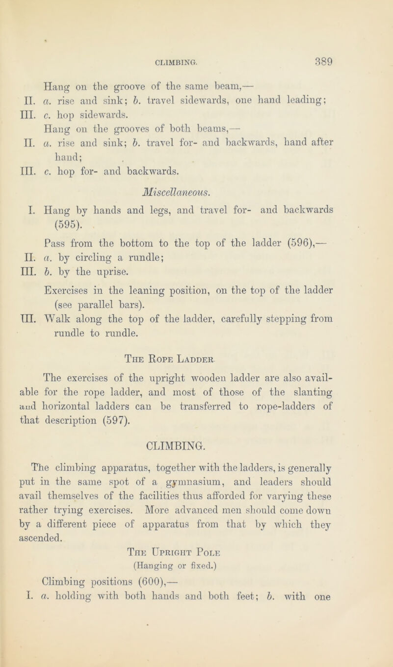 Hang on the groove of the same beam,— II. a. rise and sink; b. travel sidewards, one hand leading; III. c. hop sidewards. Hang on the grooves of both beams,— II. a. rise and sink; b. travel for- and backwards, hand after hand; III. c. hop for- and backwards. Miscellaneous. I. Hang by hands and legs, and travel for- and backwards (595). Pass from the bottom to the top of the ladder (596),— II. a. by circling a rundle; III. b. by the uprise. Exercises in the leaning position, on the top of the ladder (see parallel bars). III. Walk along the top of the ladder, carefully stepping from rundle to rundle. The Rope Ladder The exercises of the upright wooden ladder are also avail- able for the rope ladder, and most of those of the slanting and horizontal ladders can be transferred to rope-ladders of that description (597). CLIMBING. The climbing apparatus, together with the ladders, is generally put in the same spot of a gymnasium, and leaders should avail themselves of the facilities thus afforded for varying these rather trying exercises. More advanced men should come dowu by a different piece of apparatus from that by which they ascended. The Upright Pole (Hanging or fixed.) Climbing positions (600),— I. a. holding with both hands and both feet; b. with one