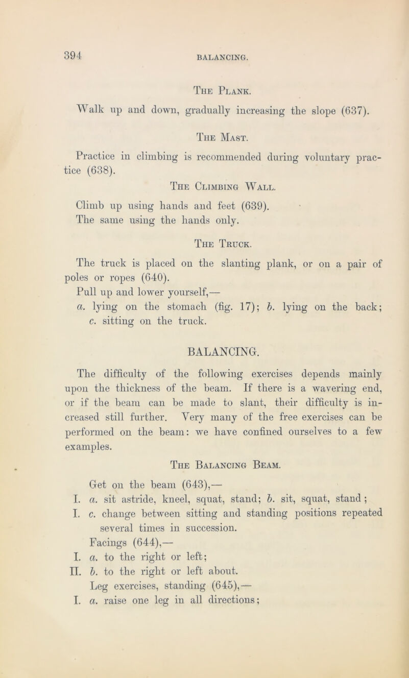 The Plank. Walk up and down, gradually increasing the slope (637). The Mast. Practice in climbing is recommended during voluntary prac- tice (638). The Climbing Wall. Climb up using hands and feet (639). The same using the hands only. The Truck. The truck is placed on the slanting plank, or on a pair of poles or ropes (640). Pull up and lower yourself,— a. lying on the stomach (fig. 17); b. lying on the back; c. sitting on the truck. BALANCING. The difficulty of the following exercises depends mainly upon the thickness of the beam. If there is a wavering end, or if the beam can be made to slant, their difficulty is in- creased still further. Very many of the free exercises can be performed on the beam: we have confined ourselves to a few examples. The Balancing Beam. Get on the beam (643),— I. a. sit astride, kneel, scpmt, stand; b. sit, squat, stand ; I. c. change between sitting and standing positions repeated several times in succession. Facings (644),— I. a. to the right or left; II. b. to the right or left about. Leg exercises, standing (645),— I. a. raise one leg in all directions;