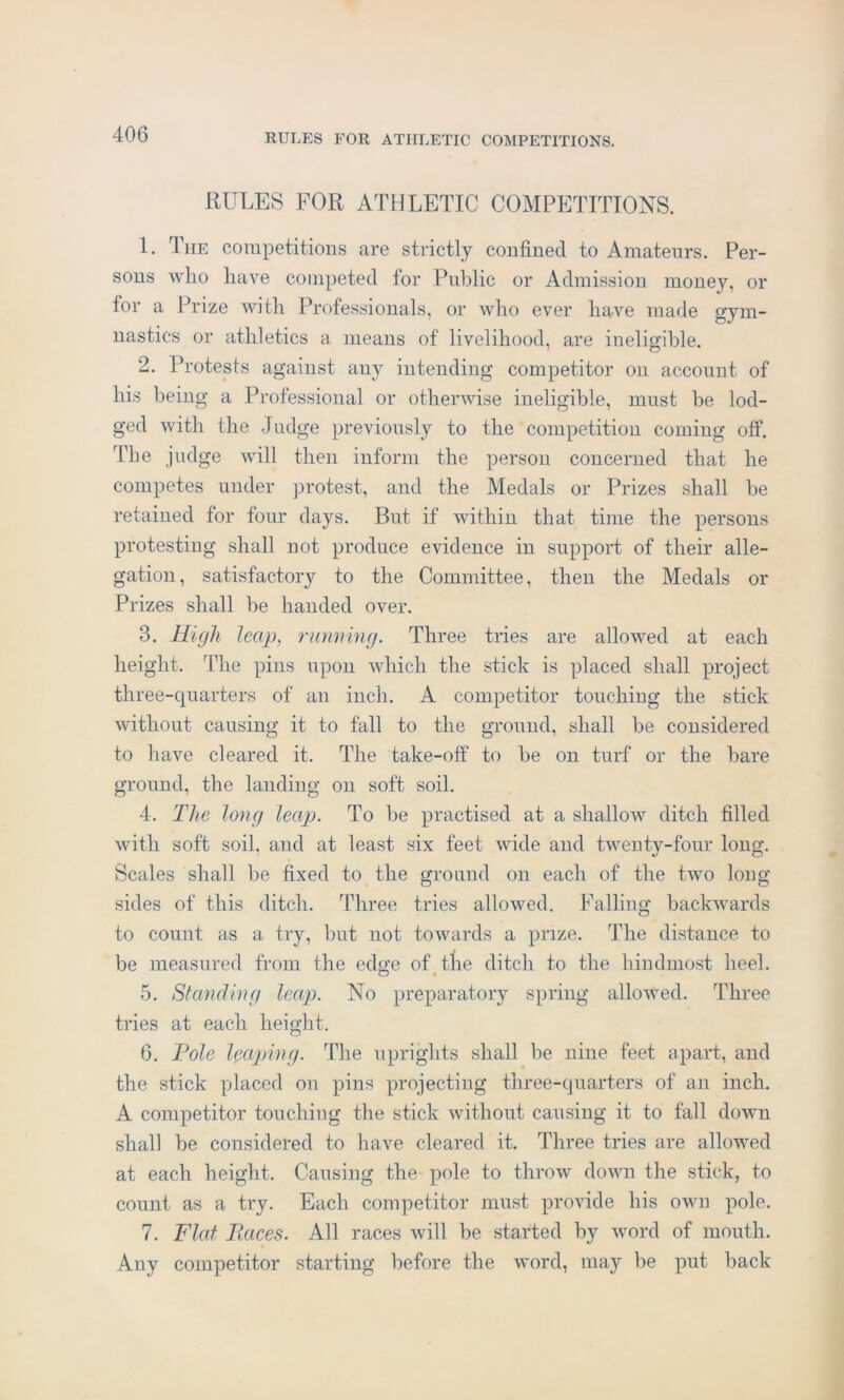 RULES FOR ATHLETIC COMPETITIONS. 1. The competitions are strictly confined to Amateurs. Per- sons who have competed for Public or Admission money, or for a Prize with Professionals, or who ever have made gym- nastics or athletics a means of livelihood, are ineligible. 2. Protests against any intending competitor on account of his being a Professional or otherwise ineligible, must be lod- ged with the Judge previously to the competition coming off. The judge will then inform the person concerned that he competes under protest, and the Medals or Prizes shall be retained for four days. But if within that time the persons protesting shall not produce evidence in support of their alle- gation, satisfactory to the Committee, then the Medals or Prizes shall be handed over. 3. High leap, running. Three tries are allowed at each height. The pins upon which the stick is placed shall project three-quarters of an inch. A competitor touching the stick without causing it to fall to the ground, shall be considered to have cleared it. The take-off' to be on turf or the bare ground, the landing on soft soil. 4. The long leap. To be practised at a shallow ditch filled with soft soil, and at least six feet wide and twenty-four long. Scales shall be fixed to the ground on each of the two long sides of this ditch. Three tries allowed. Falling backwards to count as a try, but not towards a prize. The distance to be measured from the edge of tlie ditch to the hindmost heel. 5. Standing leap. No preparatory spring allowed. Three tries at each height. 6. Pole leaping. The uprights shall be nine feet apart, and the stick placed on pins projecting three-quarters of an inch. A competitor touching the stick without causing it to fall down shall be considered to have cleared it. Three tries are allowed at each height. Causing the pole to throw down the stick, to count as a try. Each competitor must provide his own pole. 7. Flat Paces. All races will be started by word of mouth. Any competitor starting before the word, may be put back