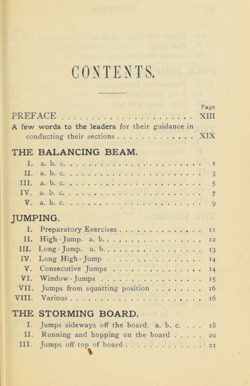 CONTENTS ^ (rg PREFACE XIII A few words to the leaders for their guidance in conducting their sections XIX THE BALANCING BEAM, 1. a. b. c I II. a. b. c 3 III. a. b. c 5 IV. a. b. c 7 V. a. b. c 9 JUMPING. I. Preparatory E.xercises ii II. High-Jump. a. b 12 III. Long-Jump. a. b 13 IV. Long High-Jump 14 V. Consecutive Jumps 14 VI. Window - Jumps 15 VII. Jumps from squatting position 16 VIII. Various 16 THE STORMING BOARD. I. Jumps sideways off the board, a. b. c. ... 18 II. Running and hopping on the board 20