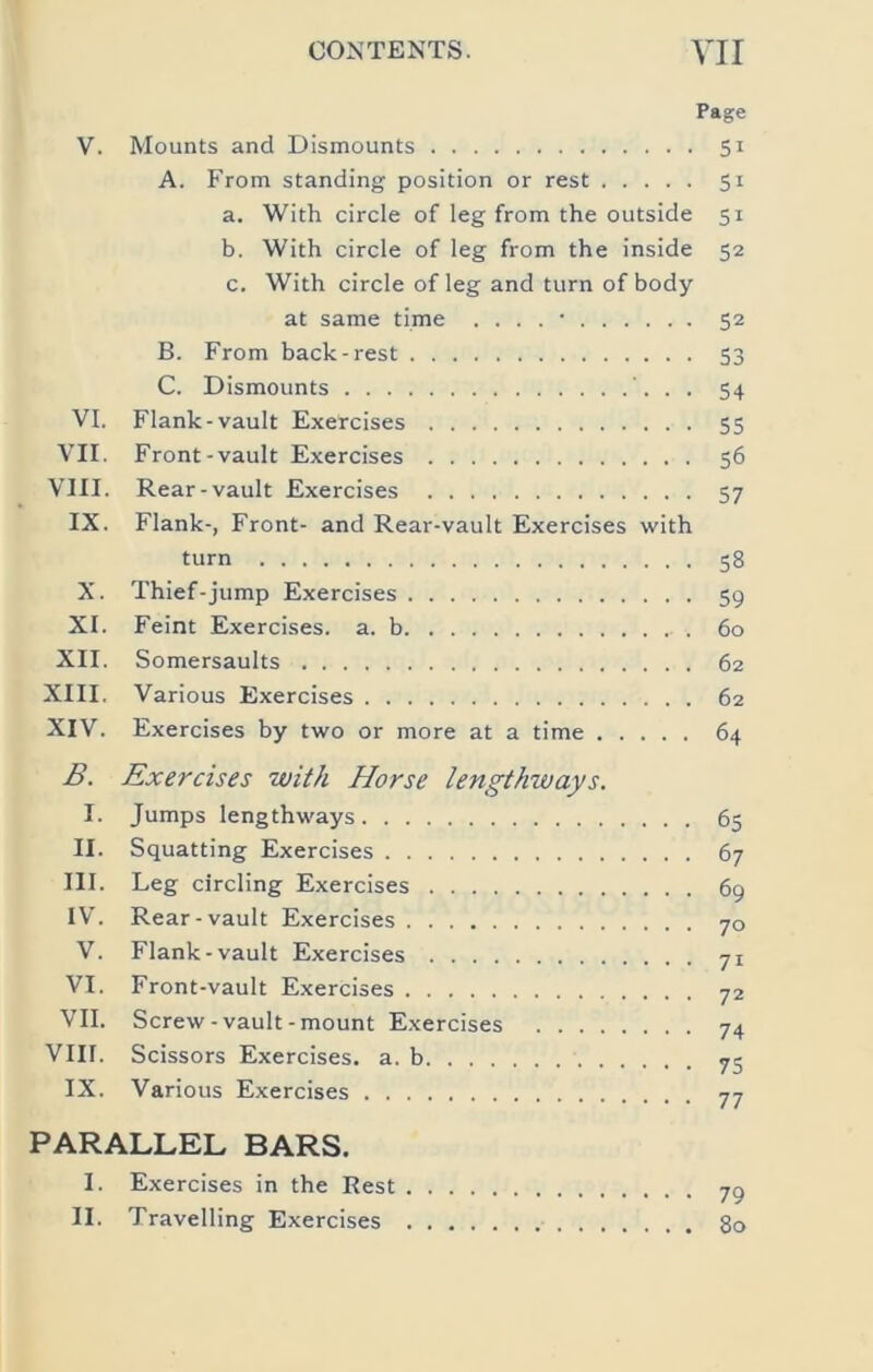 Page V. Mounts and Dismounts 51 A. From standing position or rest 51 a. With circle of leg from the outside 51 b. With circle of leg from the inside 52 c. With circle of leg and turn of body at same time . . . . • 52 B. From back-rest 53 C. Dismounts . 54 VI. Flank-vault Exercises 55 VII. Front-vault Exercises 56 VIII. Rear-vault Exercises 57 IX. Flank-, Front- and Rear-vault Exercises with turn 58 X. Thief-jump Exercises 59 XI. Feint Exercises, a. b 60 XII. Somersaults 62 XIII. Various Exercises 62 XIV. Exercises by two or more at a time 64 B. Exercises with Horse lengthways. I. Jumps lengthways 65 II. Squatting Exercises 67 III. Leg circling Exercises 69 IV. Rear-vault Exercises 70 V. Flank-vault Exercises 71 VI. Front-vault Exercises 72 VII. Screw-vault-mount Exercises 74 VIII. Scissors Exercises, a. b 72 IX. Various Exercises 77 PARALLEL BARS. I. Exercises in the Rest 7^ II. Travelling Exercises 80