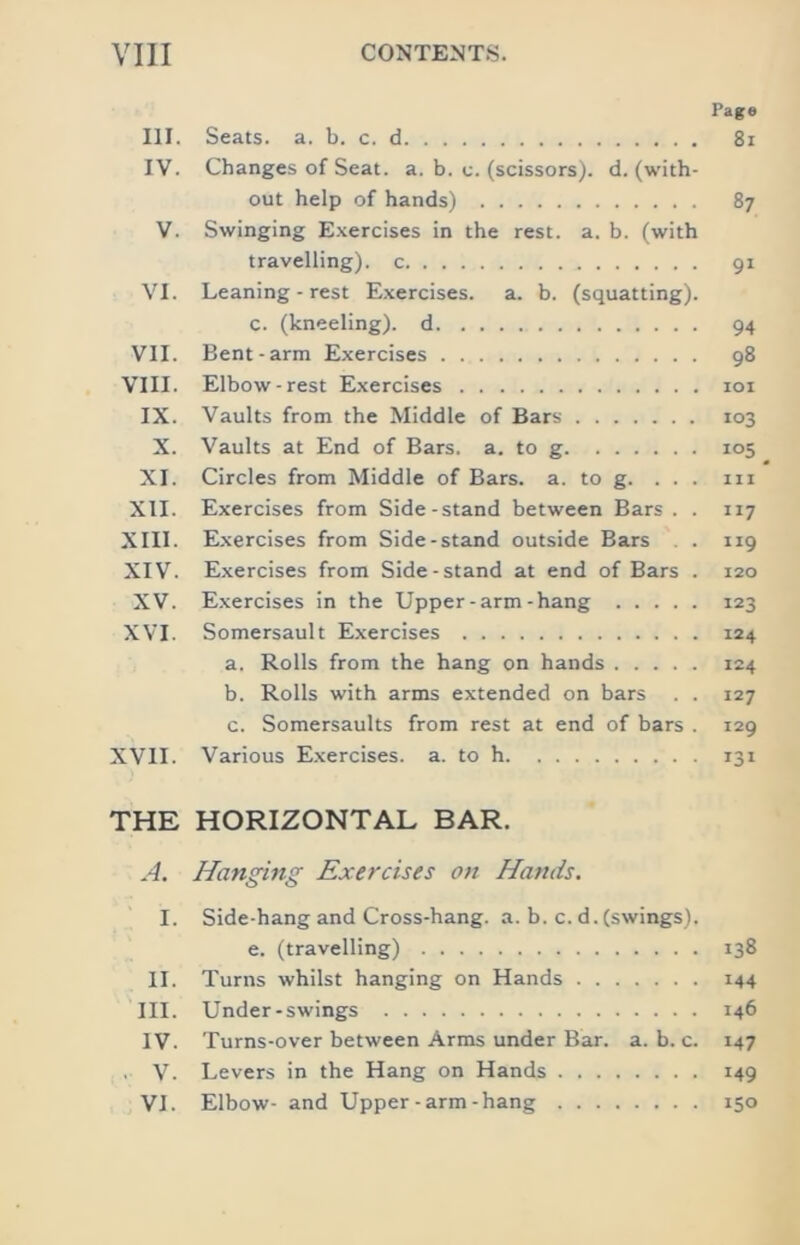 Page III. Seats, a. b. c. d 8i IV. Changes of Seat. a. b. c. (scissors), d. (with- out help of hands) 87 V. Swinging E.xercises in the rest. a. b. (with travelling), c 91 VI. Leaning - rest E.xercises. a. b. (squatting). c. (kneeling), d 94 VII. Bent-arm Exercises 98 VIII. Elbow-rest Exercises loi IX. Vaults from the Middle of Bars 103 X. Vaults at End of Bars. a. to g 105 XI. Circles from Middle of Bars. a. to g. ... in XII. Exercises from Side-stand between Bars . . 117 XIII. Exercises from Side-stand outside Bars . . 119 XIV. Exercises from Side-stand at end of Bars . 120 XV. Exercises in the Upper-arm-hang 123 XVI. Somersault Exercises 124 a. Rolls from the hang on hands 124 b. Rolls with arms extended on bars . . 127 c. Somersaults from rest at end of bars . 129 XVII. Various Exercises, a. to h 131 THE HORIZONTAL BAR. A. Hanging Exercises on Hands. I. Side-hang and Cross-hang. a. b. c. d. (swings). e. (travelling) 138 II. Turns whilst hanging on Hands 144 III. Under-swings 146 IV. Turns-over between Arms under Bar. a. b. c. 147 , V. Levers in the Hang on Hands 149 VI. Elbow- and Upper - arm-hang 150