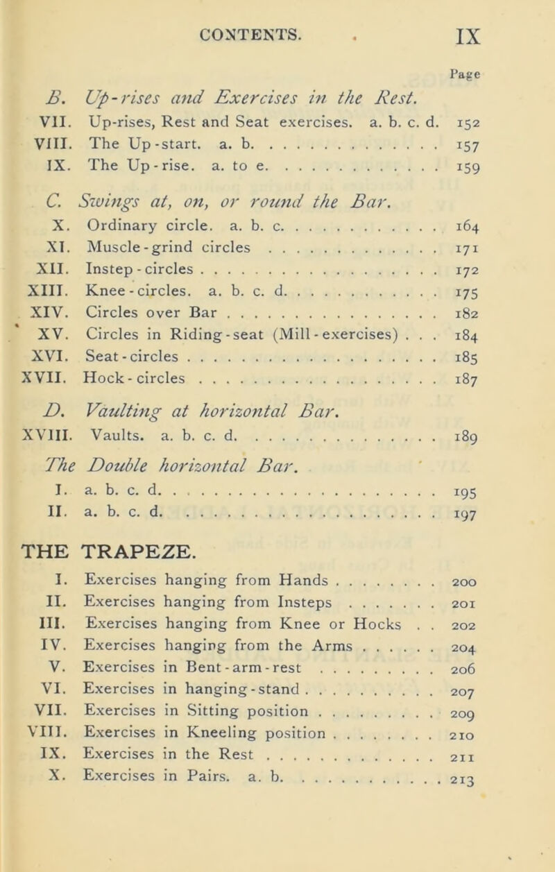 Page B. Up-rises and Exercises in the Rest. VII. Up-rises, Rest and Seat e.xercises. a. b. c. d. 152 VIII. The Up-start, a. b 157 IX. The Up-rise. a. to e 159 C. Savings at, on, or round the Bar. X. Ordinary circle, a. b. c 164 XI. Muscle-grind circles 171 XII. Instep - circles 172 XIII. Knee - circles, a. b. c. d 175 XIV. Circles over Bar 182 XV. Circles in Riding-seat (Mill - exercises) . . . 184 XVI. Seat-circles 185 XVII. Hock-circles 187 Z>. Vaulting at horizontal Bar. XVm. Vaults, a. b. c. d 189 The Double horizontal Bar. I. a. b. c. d 195 II. a. b. c. d 197 THE TRAPEZE. I. Exercises hanging from Hands 200 II. Exercises hanging from Insteps 201 III. Exercises hanging from Knee or Hocks . . 202 IV. Exercises hanging from the Arms 204 V. Exercises in Bent-arm - rest 206 VI. Exercises in hanging-stand 207 VII. Exercises in Sitting position 209 VIII. Exercises in Kneeling position 210 IX. Exercises in the Rest 211 X. Exercises in Pairs, a. b 213