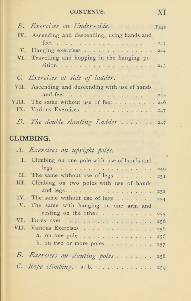 B. Exercises on Under-side. Page IV. Ascending and descending, using hands and feet 244 V. Hanging exercises 244 VI. Travelling and hopping in the hanging po- sition 245 C. Exercises at side of ladder. VII. Ascending and descending with use of hands and feet 245 VIII. The same without use of feet 246 IX. Various Exercises 247 D. The double slanting Ladder 247 CLIMBING. A. Exercises on upright poles. \ I. Climbing on one pole with use of hands and legs 249 II. The same without use of legs 251 HI. Climbing on two poles with use of hands and legs 252 IV. The same without use of legs 254 V. The same with hanging on one arm and resting on the other 255 VI. Turns-over 256 VII. Various Exercises 256 a. on one pole 256 b. on two or more poles 257 B. Exercises on slanting poles 258 C. Rope clhnbing. a. b 259