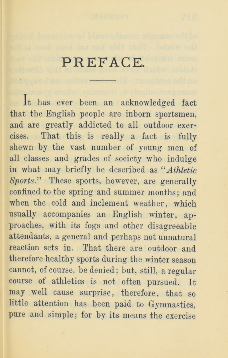 PREFACE. It has ever been an acknowledged fact that the English people are inborn sportsmen, and are greatly addicted to all outdoor exer- cises. That this is really a fact is fully shewn by the vast number of young men of all classes and grades of society who indulge in what may briefly be described as “Athletic Sports.’’’ These sports, however, are generally confined to the spring and summer months; and when the cold and inclement weather, which usually accompanies an English winter, ap- proaches, with its fogs and other disagreeable attendants, a general and perhaps not unnatural reaction sets in. That there are outdoor and therefore healthy sports during the winter season cannot, of course, be denied; but, still, a regular- course of athletics is not often pursued. It may well cause surprise, therefore, that so little attention has been paid to Gymnastics, pure and simple; for by its means the exercise