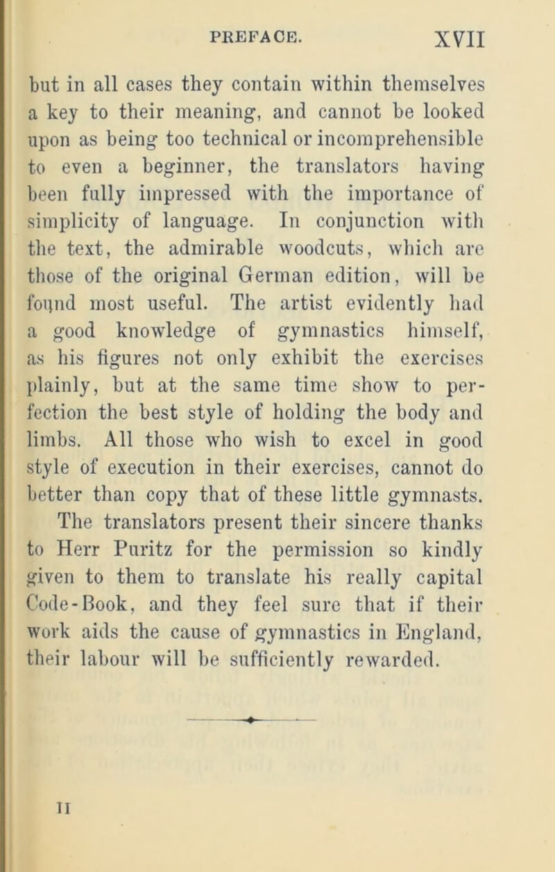 but in all cases they contain within themselves a key to their meaning, and cannot be looked upon as being too technical or incomprehensible to even a beginner, the translators having been fully impressed with the importance of simplicity of language. In conjunction with the text, the admirable woodcuts, which arc those of the original German edition, will be found most useful. The artist evidently had a good knowledge of gymnastics himself, as his figures not only exhibit the exercises plainly, but at the same time show to per- fection the best style of holding the body and limbs. All those who wish to excel in good style of execution in their exercises, cannot do better than copy that of these little gymnasts. The translators present their sincere thanks to Herr Puritz for the permission so kindly given to them to translate his really capital Code-Book, and they feel sure that if their work aids the cause of gymnastics in England, their labour will be sufficiently rewarded. II