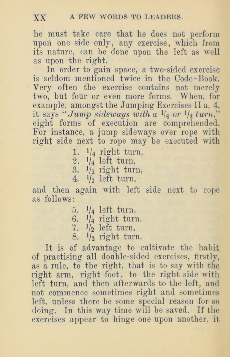 he must take care that he does not perform upon one side only, any exercise, which from its nature, can be done upon the left as well as upon the right. In order to gain space, a tw^o-sided exercise is seldom mentioned twice in the Code-Book, Very often the exercise contains not merely two, but four or even more forms. When, for example, amongst the Jumping Exercises II a, 4. it says ‘Jump sideicays loitha V4 or '/2 turn, eight forms of execution are comprehended. For instance, a jump sideways over rope with right side next to rope may be executed with 1. '/4 right turn, 2. V4 left turn, 8. V2 I’iglit turn, 4. V2 left turn, and then again with left side next to roj>e as follows: 5. */4 left turn, 6. V4 right turn, 7. V2 left turn, 8. V2 right turn. It is of advantage to cultivate the habit of practising all double-sided exercises, firstly, as a rule, to the right, that is to say with the right arm, right foot, to the right side with left turn, and then afterwards to the left, and not commence sometimes right and sometimes left, unless there be some special reason for so doing. In this way time will be saved. If the exercises appear to hinge one upon another, it