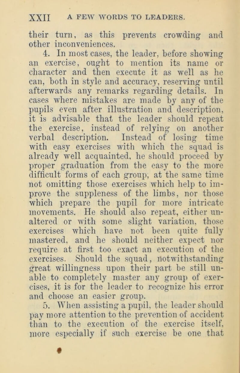 their turn, as this prevents crowding and other inconveniences, 4. In most cases, the leader, before showing an exercise, ought to mention its name or character and then execute it as well as he can, both in style and accuracy, reserving until afterwards any remarks regarding details. In cases where mistakes are made by any of the pupils even after illustration and description, it is advisable that the leader should repeat the exercise, instead of relying on another verbal description. Instead of losing time with easy exercises with which the squad is already well acquainted, he should proceed by proper graduation from the easy to the more difficult forms of each group, at the same time not omitting those exercises which help to im- prove the suppleness of the limbs, nor those which prepare the pupil for more intricate movements. He should also repeat, either un- altered or with some slight variation, those exercises which have not been quite fully mastered, and he should neither expect nor require at first too exact an execution of the exercises. Should the squad, notwithstanding great willingness upon their part be still un- able to completely master any group of exer- cises, it is for the leader to recognize his error and choose an easier group. 5. When assisting a pupil, the leader should pay more attention to the prevention of accident than to the execution of the exercise itself, more especially if such exercise be one that