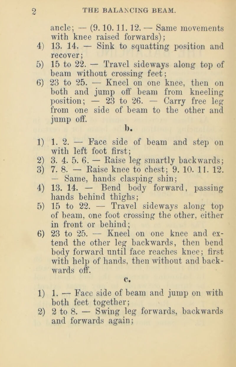 ancle; — (9.10.11. 12. — Same movements with knee raised forwards); 4) 13. 14. — Sink to squatting position and recover; 5) 15 to 22. — Travel sideways along top of beam without crossing feet; 6) 23 to 25. — Kneel on one knee, then on both and jump otf beam from kneeling position; — 23 to 26. — Carry free leg from one side of beam to the other and jump off. b. 1) 1. 2. — Face side of beam and step on with left foot first; 2) 3. 4. 5. 6. — Raise leg smartly backwards; 3) 7. 8. — Raise knee to chest; 9. 10. 11. 12. — Same, hands clasping shin; 4) 13. 14. — Bend body forward, passing hands behind thighs; 5) 15 to 22. — Travel sideways along top of beam, one foot crossing the other, either in front or behind; 6) 23 to 25. — Kneel on one knee and ex- tend the other leg backwards, then bend body forward until face reaches knee; first with help of hands, then Avithout and back- wards off. c. 1) 1. — Face side of beam and jump on with both feet together; 2) 2 to 8. — Swing leg forwards, backwards and forwards again;