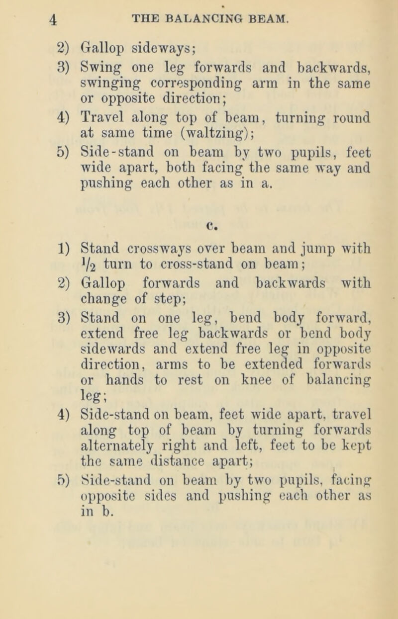 2) Gallop sideways; 3) Swing one leg forwards and backwards, swinging corresponding arm in the same or opposite direction; 4) Travel along top of beam, turning round at same time (waltzing); 5) Side-stand on beam by two pupils, feet wide apart, both facing the same way and pushing each other as in a. c. 1) Stand crosswa}^s over beam and jump with V2 turn to cross-stand on beam; 2) Gallop forwards and backwards with change of step; 3) Stand on one leg, bend body forward, extend free leg backwards or bend body sidewards and extend free leg in opposite direction, arms to be extended forwards or hands to rest on knee of balancing leg; 4) Side-.stand on beam, feet wide apart, travel along top of beam by turning forwards alternately right and left, feet to be kei)t the same distance apart; 5) Side-stand on beam by two pupils, facing opposite sides and pushing each other as in b.