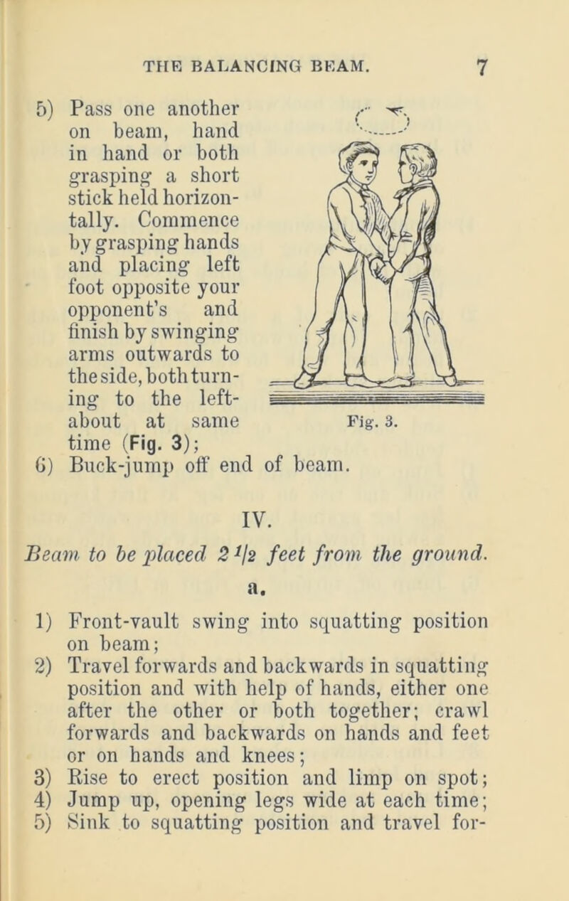 5) Pass one another on beam, hand in hand or both grasping a short stick held horizon- tally. Commence by grasping hands and placing left foot opposite your opponent’s and finish by swinging arms outwards to the side, both turn- ing to the left- about at same time (Fig. 3); G) Buck-jump off end of beam. IV. Beam to be pl^'Ced 2^j2 feet from the ground. a. 1) Front-vault swing into squatting position on beam; 2) Travel forwards and backwards in squatting position and with help of hands, either one after the other or both together; crawl forwards and backwards on hands and feet or on hands and knees; 3) Kise to erect position and limp on spot; 4) Jump up, opening legs wide at each time; 5) Sink to squatting position and travel for-