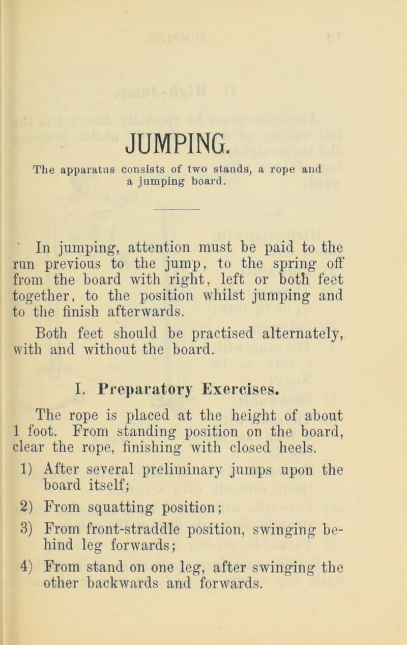 JUMPING. The apparatus consists of two stands, a rope and a jumping board. ■ In jumping, attention must be paid to the run previous to the jump, to the spring off from the board with right, left or both feet together, to the position whilst jumping and to the finish afterwards. Both feet should be practised alternately, with and without the board. I. Preparatory Exercises. The rope is placed at the height of about 1 foot. From standing position on the board, clear the rope, finishing with closed heels. 1) After several preliminary jumps upon the board itself; 2) From squatting position; 3) From front-straddle position, swinging be- hind leg forwards; 4) From stand on one leg, after swinging the other backwards and forwards.