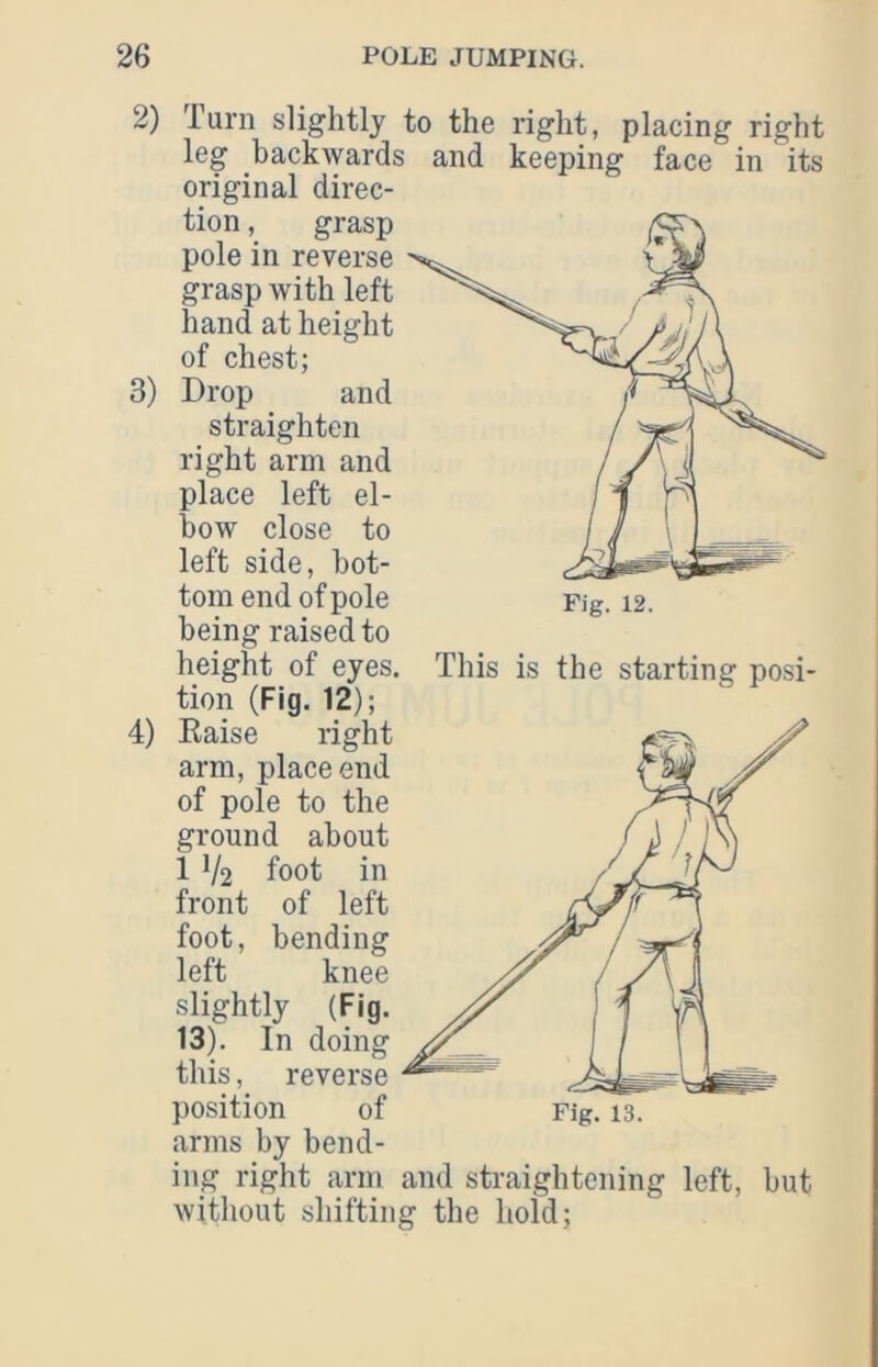 2) 3) 4) lurn slightly to the right, placing right leg backwards and keeping face in its original direc- tion , grasp pole in reverse grasp with left hand at height of chest; Drop and straighten right arm and place left el- bow close to left side, bot- tom end of pole being raised to height of eyes, tion (Fig. 12); Eaise right arm, place end of pole to the ground about 1 V2 foot in front of left foot, bending left knee slightly (Fig. 13). In doing this, reverse position of arms by bend- Fig. 12. This is the starting posi- Fig. 13. iiig right arm and straightening left, but without shifting the hold;