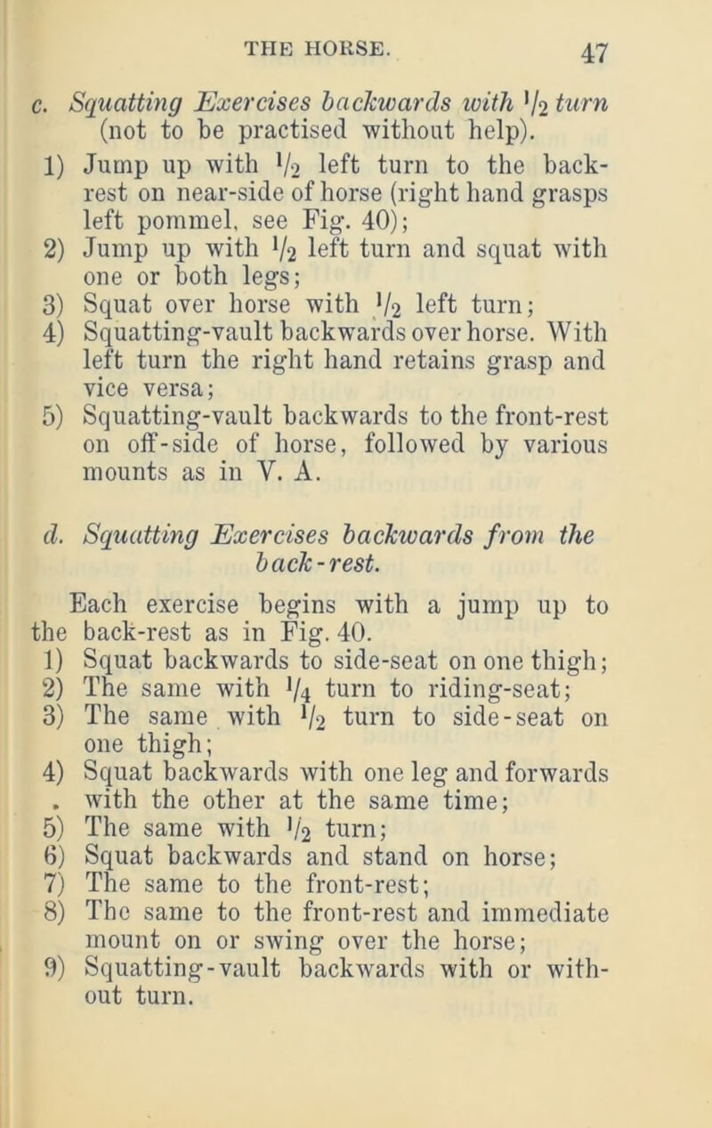 c. Squatting Exercises backwards with V2 turn (not to be practised without help). 1) Jump up with V2 left turn to the back- rest on near-side of horse (right hand grasps left pommel, see Fig. 40); 2) Jump up with V2 left turn and squat with one or both legs; 3) Squat over horse with V2 left turn; 4) Squatting-vault backwards over horse. With left turn the right hand retains grasp and vice versa; 5) Squatting-vault backwards to the front-rest on oif-side of horse, followed by various mounts as in V. A. d. Squatting Exercises backwards from the back-rest. Each exercise begins with a jump up to the back-rest as in Fig. 40. 1) Squat backwards to side-seat on one thigh; 2) The same with 1/4 turn to riding-seat; 3) The same with V2 turn to side-seat on one thigh; 4) Squat backwards with one leg and forwards . with the other at the same time; 5) The same with '/2 turn; 6) Squat backwards and stand on horse; 7) The same to the front-rest; 8) The same to the front-rest and immediate mount on or swing over the horse; 9) Squatting-vault backwards with or with- out turn.