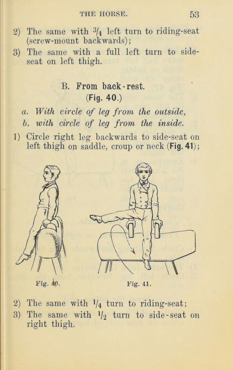 2) The same with left turn to riding-seat (screw-mount backwards); 3) The same with a full left turn to side- seat on left thigh. B. From back-rest. (Fig. 40.) a. With circle of leg from the outside, b. with circle of leg from the inside. 1) Circle right leg backwards to side-seat on left thigh on saddle, croup or neck (Fig. 41); 2) The same with */4 turn to riding-seat; 3) The same with V2 turn to side-seat on right thigh. Fig. -io. Fig. 41.