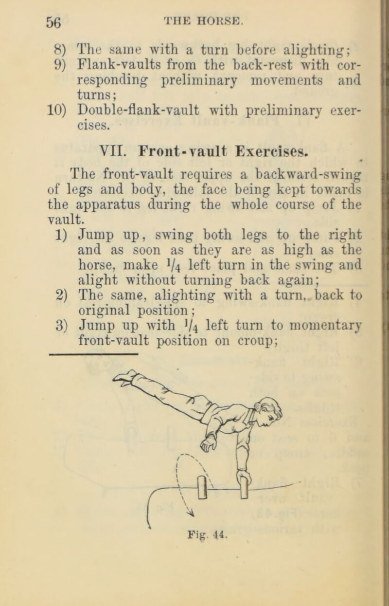 8) The same with a turn before alighting; 9) Flank-vaults from the back-rest with cor- f responding preliminary movements and t turns; 10) Double-flank-vault with preliminary exer- cises. ! VII. Front-vault Exercises. The front-vault requires a backward-swing i of legs and body, the face being kept towards i the apparatus during the whole course of the i vault. 1) Jump up, swing both legs to the right t and as soon as they are as high as the i horse, make V4 left turn in the swing and ; alight without turning back again; 2) Tbe same, alighting with a turn,, back to 1 original position; 3) Jump up with V4 left turn to momentary 1 front-vault position on croup;