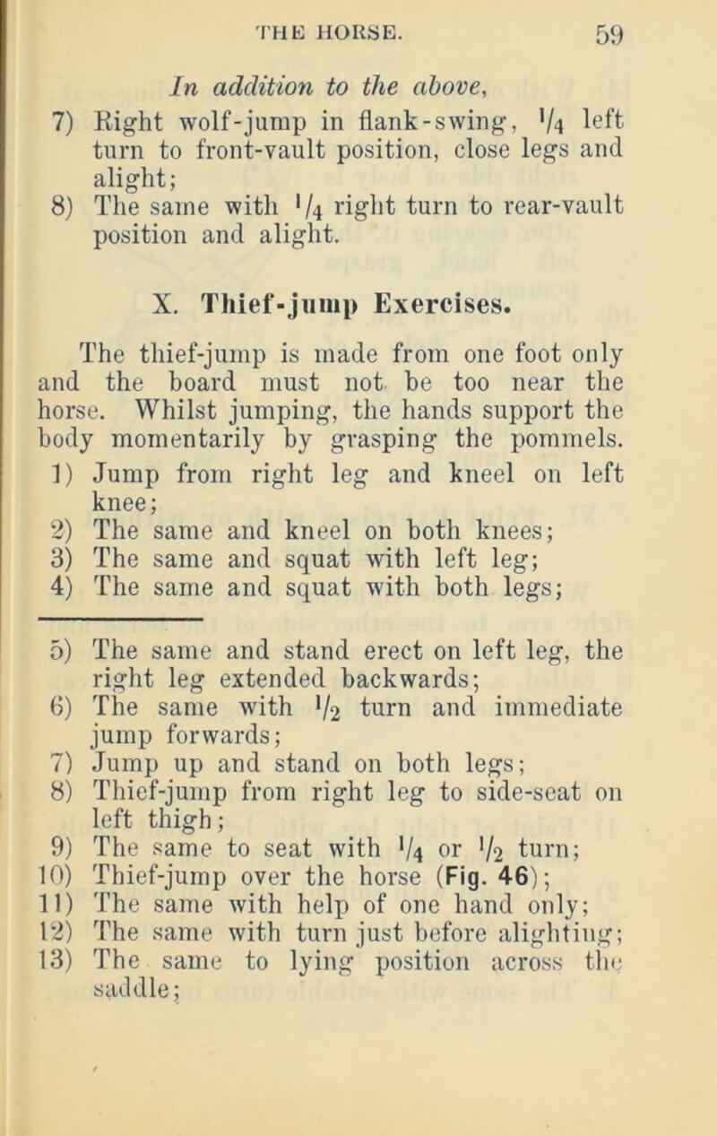 In addition to the above, 7) Kight wolf-jump in flank-swing, V4 left turn to front-vault position, close legs and alight; 8) The same with '/4 right turn to rear-vault position and alight. X. Thief-jiimi) Exercises. The thief-jump is made from one foot only and the board must not be too near the horse. Whilst jumping, the hands support the body momentarily by grasping the pommels. 1) Jump from right leg and kneel on left knee; 2) The same and kneel on both knees; 3) The same and squat with left leg; 4) The same and squat with both legs; 0) The same and stand erect on left leg, the right leg extended backwards; 6) The same with V2 turn and immediate jump forwards; 7) Jump up and stand on both legs; 8) Thief-jump from right leg to side-seat on left thigh; 9) The same to seat with V4 or '/2 turn; 10) Thief-jump over the horse (Fig. 46); 11) The same with help of one hand only; 12) The same with turn just before alighting; 13) The same to lying position across tlic saddle;