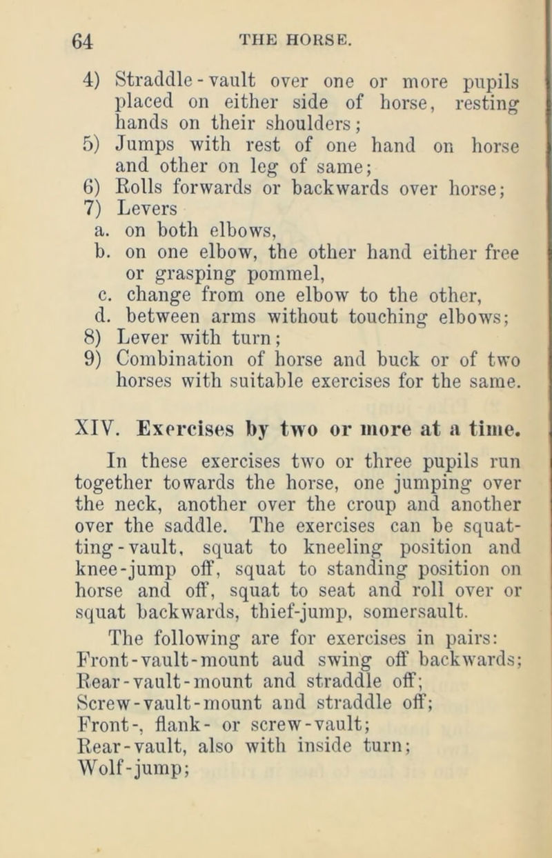 4) Straddle - vault over one or more pupils placed on either side of horse, resting hands on their shoulders; 5) Jumps with rest of one hand on horse and other on leg of same; 6) Eolls forwards or backwards over horse; 7) Levers a. on both elbows, b. on one elbow, the other hand either free or grasping pommel, c. change from one elbow to the other, d. between arms without touching elbows; 8) Lever with turn; 9) Combination of horse and buck or of two horses with suitable exercises for the same. XIV. Exorcises by two or more at a time. In these exercises two or three pupils run together towards the horse, one jumping over the neck, another over the croup and another over the saddle. The exercises can be squat- ting-vault, squat to kneeling position and knee-jump off, squat to standing position on horse and off, squat to seat and roll over or squat backwards, thief-jump, somersault. The following are for exercises in pairs: Front-vault-mount aud swing off backwards; Rear-vault-mount and straddle off; Screw-vault-mount and straddle off; Front-, flank- or screw-vault; Rear-vault, also with inside turn; Wolf-jump;