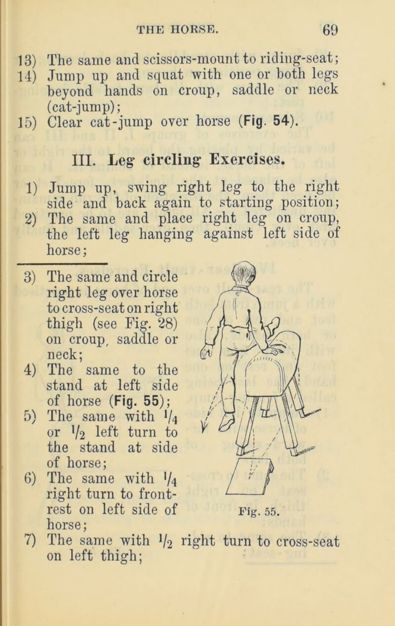 13) The same and scissors-mount to riding-seat; 14) Jump up and squat with one or both legs beyond hands on croup, saddle or neck (cat-jump); 15) Clear cat-jump over horse (Fig. 54). III. Leg circlini 1) Jump up, swing rig side and back again 2) The same and place the left leg hanging horse; 3) The same and circle right leg over horse to cross-seat on right thigh (see Fig. 28) on croup, saddle or neck; 4) The same to the stand at left side of horse (Fig. 55); 5) The same with V4 or V2 l6ft turn to the stand at side of horse; 6) The same with V4 right turn to front- rest on left side of horse; 7) The same with V2 on left thigh; ;• Exercises. ht leg to the right to starting position; right leg on croup, against left side of right turn to cross-seat