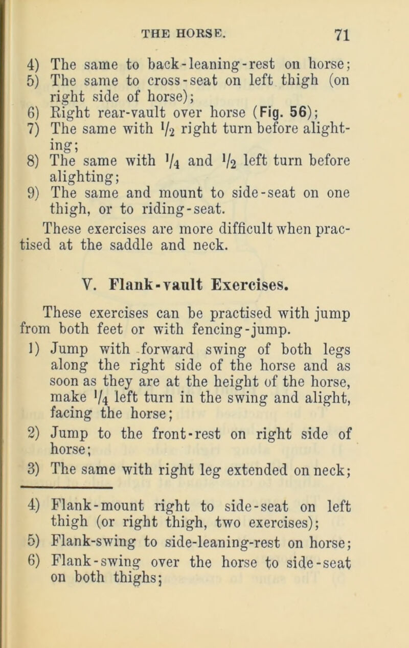 4) The same to back-leaning-rest on horse; 5) The same to cross-seat on left thigh (on right side of horse); 6) Right rear-vault over horse (Fig. 56); 7) The same with V2 right turn before alight- ing; 8) The same with V4 V2 l^ft turn before alighting; 9) The same and mount to side-seat on one thigh, or to riding-seat. These exercises are more difficult when prac- tised at the saddle and neck. V. Flank-vault Exercises. These exercises can be practised with jump from both feet or with fencing-jump. 1) Jump with forward swing of both legs along the right side of the horse and as soon as they are at the height of the horse, make V4 left turn in the swing and alight, facing the horse; 2) Jump to the front-rest on right side of horse; 3) The same with right leg extended on neck; 4) Flank-mount right to side-seat on left thigh (or right thigh, two exercises); 5) Flank-swing to side-leaning-rest on horse; 6) Flank-swing over the horse to side-seat on both thighs;