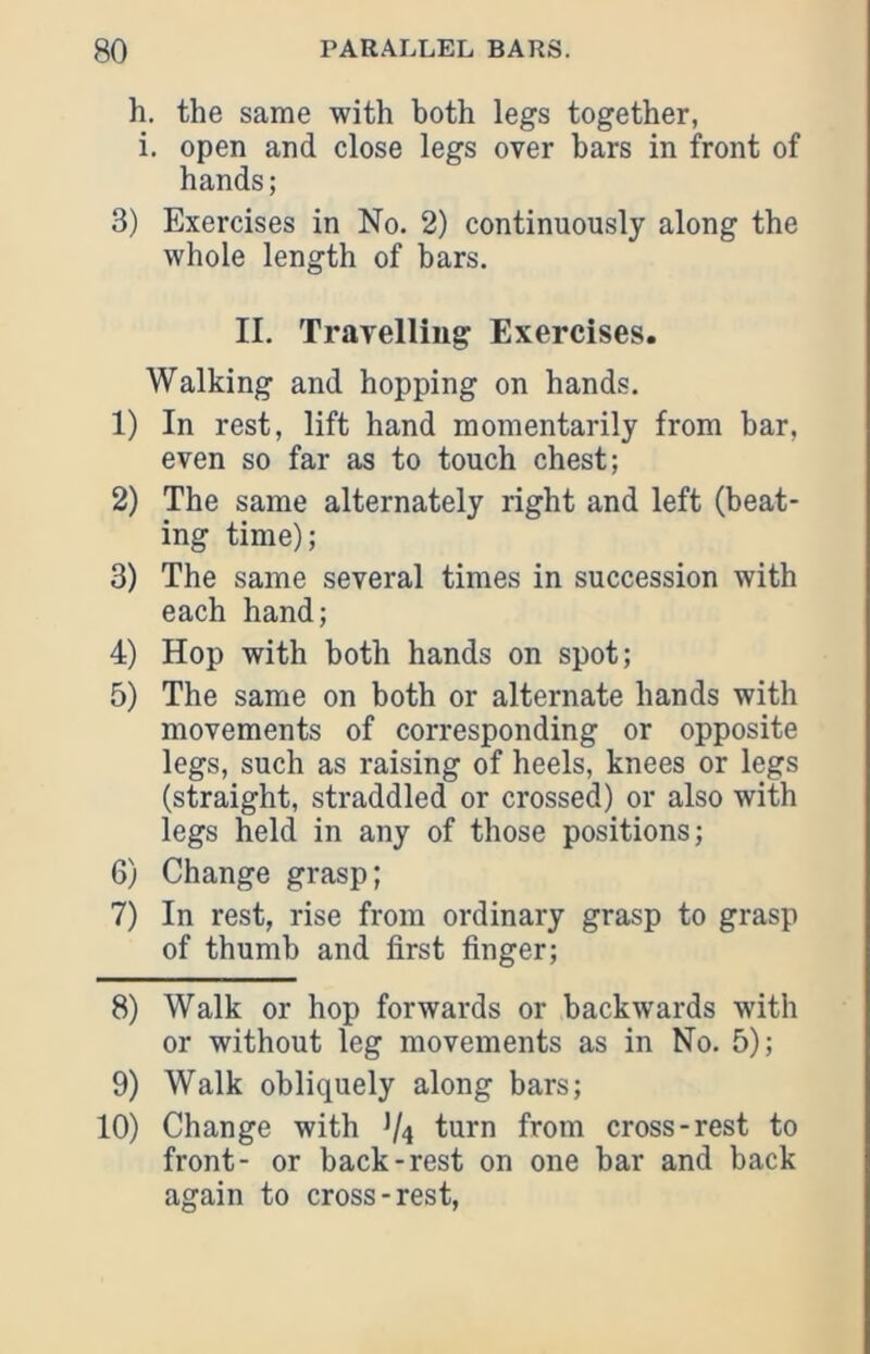 h. the same with both legs together, i, open and close legs over bars in front of hands; 3) Exercises in No. 2) continuously along the whole length of bars. II. Travelling Exercises. Walking and hopping on hands. 1) In rest, lift hand momentarily from bar, even so far as to touch chest; 2) The same alternately right and left (beat- ing time); 3) The same several times in succession with each hand; 4) Hop with both hands on spot; 5) The same on both or alternate hands with movements of corresponding or opposite legs, such as raising of heels, knees or legs (straight, straddled or crossed) or also with legs held in any of those positions; 6) Change grasp; 7) In rest, rise from ordinary grasp to grasp of thumb and first finger; 8) Walk or hop forwards or backwards with or without leg movements as in No. 5); 9) Walk obliquely along bars; 10) Change with V4 turn from cross-rest to front- or back-rest on one bar and back again to cross-rest,