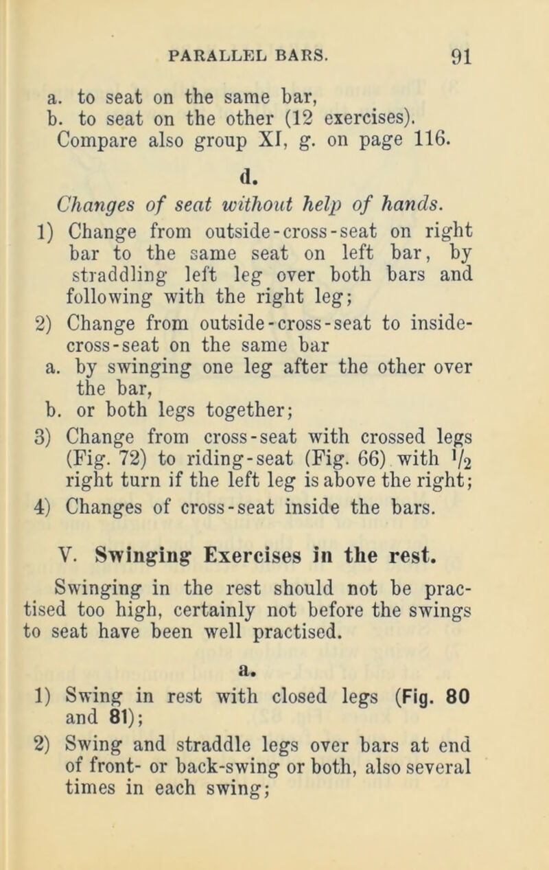 a. to seat on the same bar, b. to seat on the other (12 exercises). Compare also group XI, g. on page 116. (1. Changes of seat without help of hands. 1) Change from outside-cross-seat on right bar to the same seat on left bar, by straddling left leg over both bars and following with the right leg; 2) Change from outside-cross-seat to inside- cross-seat on the same bar a. by swinging one leg after the other over tire bar, b. or both legs together; 3) Change from cross-seat with crossed legs (Fig. 72) to riding-seat (Fig. 66) with V2 right turn if the left leg is above the right; 4) Changes of cross-seat inside the bars. V. Swinging Exercises in the rest. Swinging in the rest should not be prac- tised too high, certainly not before the swings to seat have been well practised. a. 1) Swing in rest with closed legs (Fig. 80 and 81); 2) Swing and straddle legs over bars at end of front- or back-swing or both, also several times in each swing;