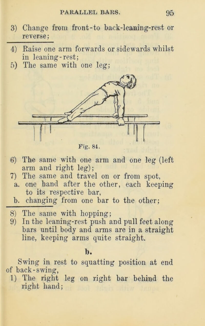 3) Change from front-to back-leaning-rest or reverse; 4) Eaise one arm forwards or sidewards whilst in leaning-rest; 5) The same with one leg; 7) The same and travel on or from spot, a. one hand after the other, each keeping to its respective bar, b. changing from one bar to the other; 8) The same with hopping; 9) In the leaning-rest pu.sh and pull feet along bars until body and arms are in a straight line, keeping arms quite straight. b. Swing in rest to squatting position at end of back-swing, 1) The right leg on right bar behind the right hand;