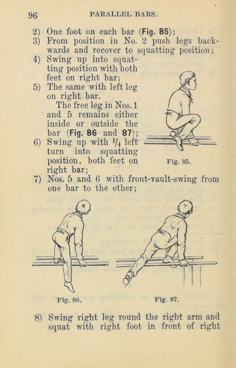 2) One foot on each bar (Fig. 85); 3) From position in No. 2 push legs back- wards and recover to squatting position; 4) Swing up into squat- ting position with both feet on right bar; 5) The same with left leg on right bar. The free leg in Nos. 1 and 5 remains either inside or outside the bar (Fig. 86 and 87); 6) Swing up with V4 left turn into squatting position, both feet on right bar; 7) Nos. 5 and 6 with front-vault-swing from one bar to the other; 8) Swing right leg round the right arm and squat with right foot in front of right