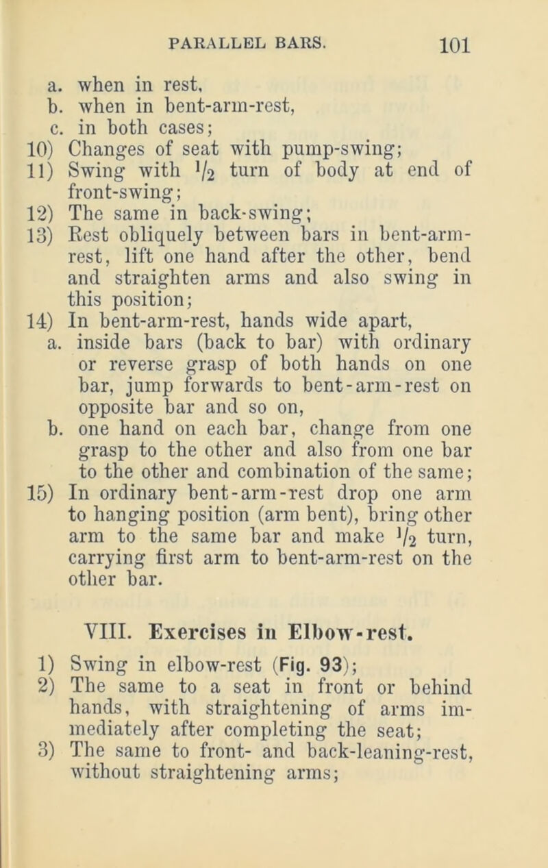 a. when in rest, b. when in bent-ann-rest, c. in both cases; 10) Changes of seat with pump-swing; 11) Swing with V2 furn of body at end of front-swing; 12) The same in hack-swing; 13) Rest obliquely between bars in bent-arm- rest, lift one hand after the other, bend and straighten arms and also swing in this position; 14) In bent-arm-rest, hands wide apart, a. inside bars (back to bar) with ordinary or reverse grasp of both hands on one bar, jump forwards to bent-arm-rest on opposite bar and so on, b. one hand on each bar, change from one grasp to the other and also from one bar to the other and combination of the same; 15) In ordinary bent-arm-rest drop one arm to hanging position (arm bent), bring other arm to the same bar and make 1/2 turn, carrying first arm to bent-arm-rest on the other bar. VIII. Exercises in Elbow-rest. 1) Swing in elbow-rest (Fig. 93); 2) The same to a seat in front or behind hands, with straightening of arms im- mediately after completing the seat; 3) The same to front- and back-leaning-rest, without straightening arms;