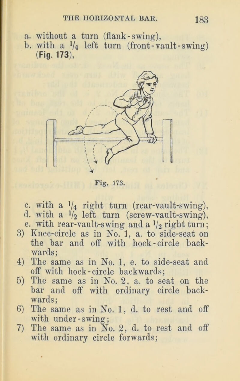 a. without a turn (flank-swing), b. with a V4 left turn (front-vault-swing) (Fig. 173), c. with a 1/4 right turn (rear-vault-swing), d. with a V2 left turn (screw-vault-swing), e. with rear-vault-swing and a V2 right turn; 3) Knee-circle as in No. 1, a. to side-seat on the bar and off with hock-circle back- wards; 4) The same as in No. 1, e. to side-seat and off with hock-circle backwards; 5) The same as in No. 2, a. to seat on the bar and off with ordinary circle back- wards ; 6) The same as in No. 1, d. to rest and off with under-swing; 7) The same as in No. 2, d. to rest and off with ordinary circle forwards;