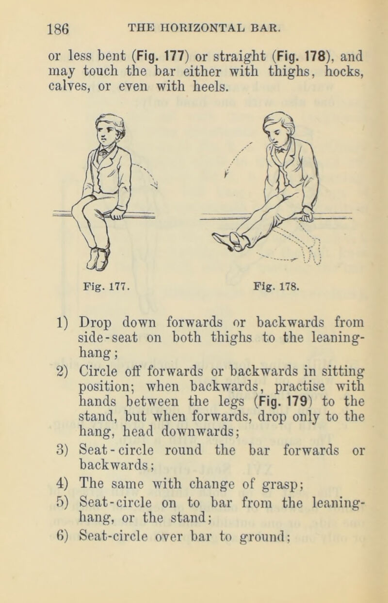 or less bent (Fig. 177) or straight (Fig. 178), and may touch the bar either with thighs, hocks, calves, or even with heels. 1) Drop down forwards or backwards from side-seat on both thighs to the leaning- hang; 2) Circle olf forwards or backwards in sitting position; when backwards, practise with hands between the legs (Rg. 179) to the stand, but when forwards, drop only to the hang, head downwards; 3) Seat-circle round the bar forwards or backwards; 4) The same with change of grasp; !i) Seat-circle on to bar from the leaning- hang, or the stand; 6) Seat-circle over bar to ground;