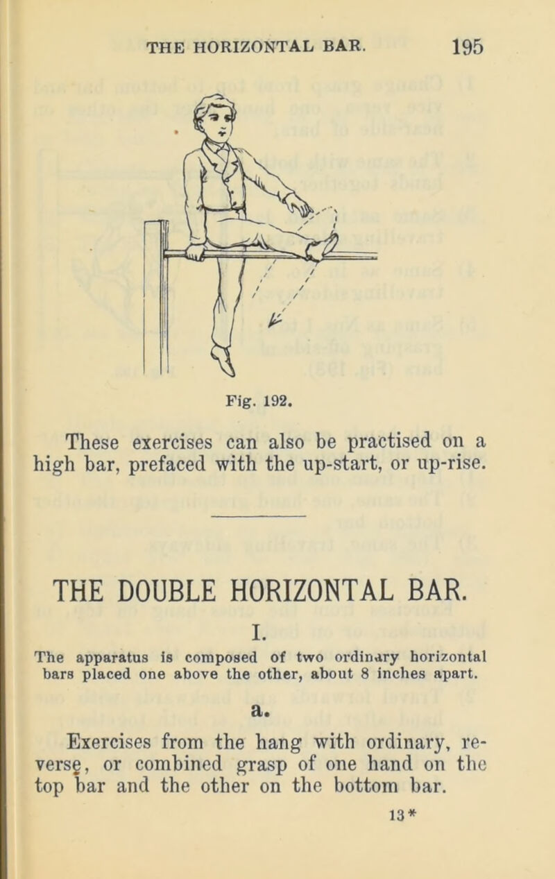 Fig. 192. These exercises can also be practised on a high bar, prefaced with the up-start, or up-rise. THE DOUBLE HORIZONTAL BAR. I. The apparatus is composed of two ordinary horizontal bars placed one above the other, about 8 inches apart. a. Exercises from the hang with ordinary, re- versg, or combined grasp of one hand on the top bar and the other on the bottom bar.