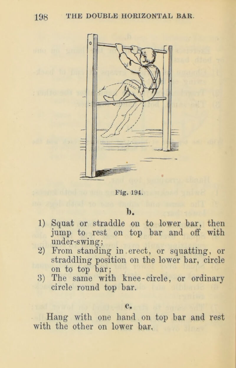 Fig. 194. b. 1) Squat or straddle on to lower bar, then jump to rest on top bar and off with under-swing; 2) From standing in.erect, or squatting, or straddling position on the lower bar, circle on to top bar; 3) The same with knee-circle, or ordinary circle round top bar. c. Hang with one hand on top bar and rest with the other on lower bar,