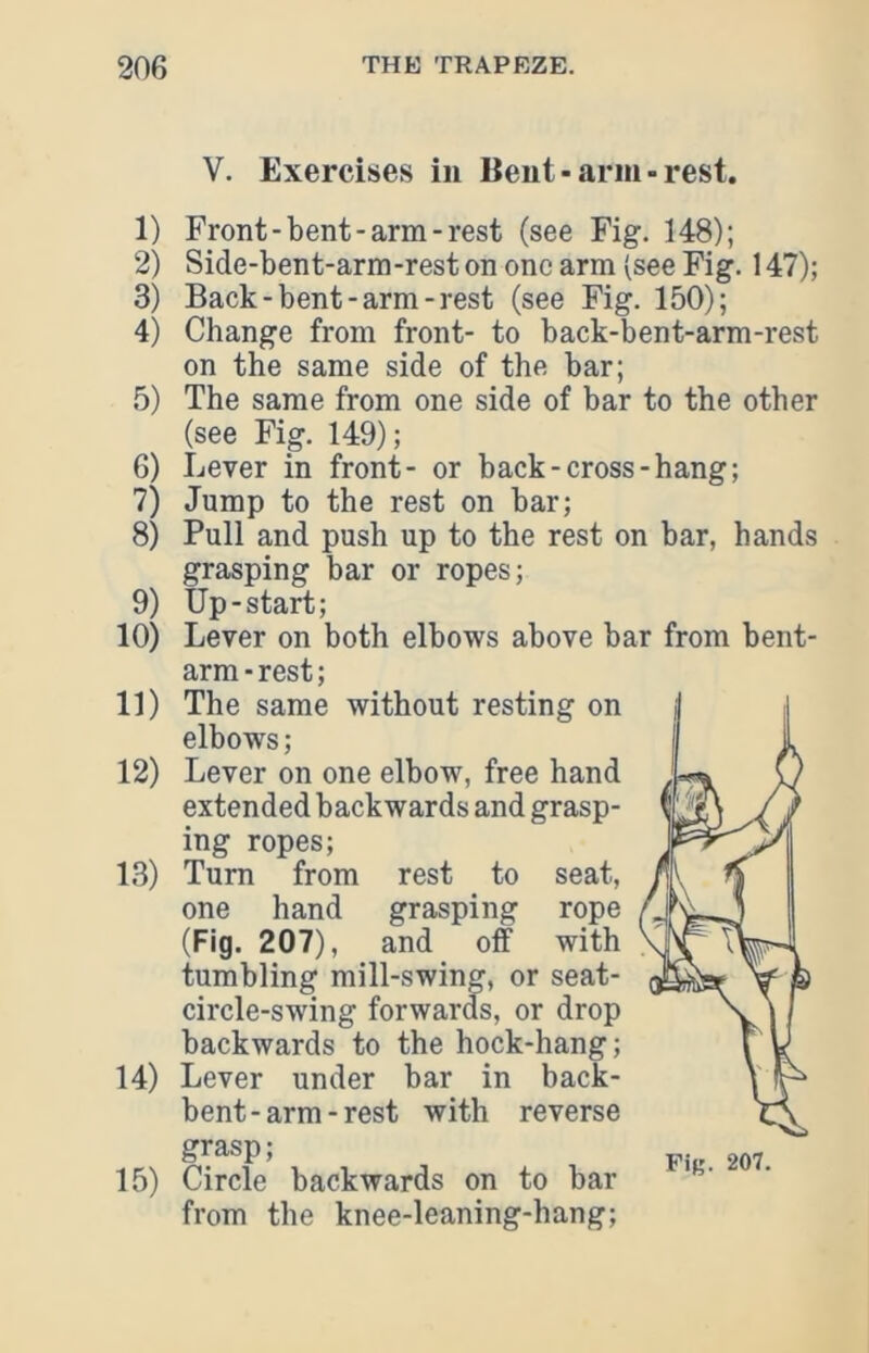 V. Exercises in Bent-arm-rest. 1) Front-bent-arm-rest (see Fig. 148); 2) Side-bent-arm-rest on one arm (see Fig. 147); 3) Back-bent-arm-rest (see Fig. 150); 4) Change from front- to back-bent-arm-rest on the same side of the bar; 5) The same from one side of bar to the other (see Fig. 149); 6) Lever in front- or back-cross-hang; 7) Jump to the rest on bar; 8) Pull and push up to the rest on bar, hands grasping bar or ropes; 9) Up-start; 10) Lever on both elbows above bar from bent- arm - rest; 11) The same without resting on elbows ; 12) Lever on one elbow, free hand extended backwards and grasp- ing ropes; 13) Turn from rest to seat, one hand grasping rope (Fig. 207), and off with tumbling mill-swing, or seat- circle-swing forwards, or drop backwards to the hock-hang; 14) Lever under bar in back- bent - arm - rest with reverse grasp; 15) Circle backwards on to bar from the knee-leaning-hang;